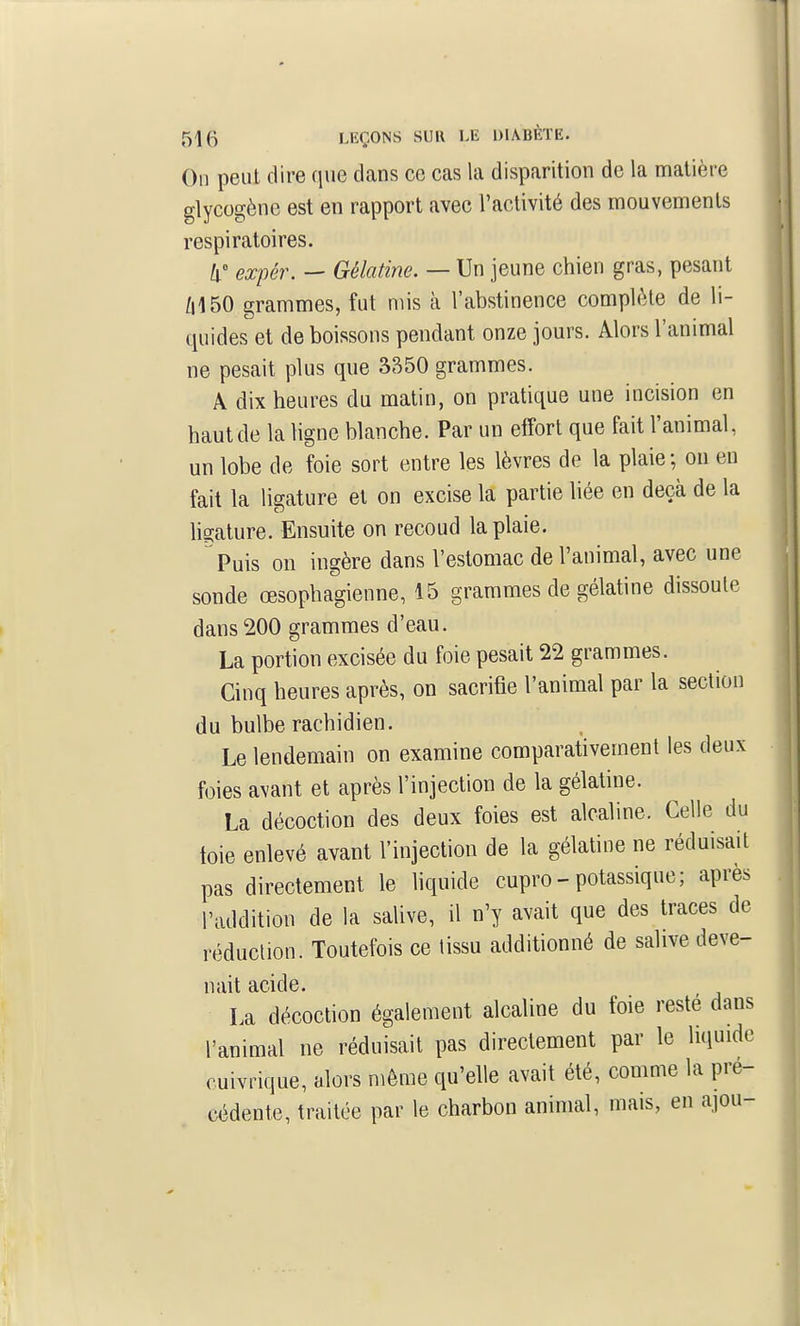 On peut dire que dans ce cas la disparition de la matière glycogène est en rapport avec l'activité des mouvements respiratoires. Il' expér. — Gélatine. — Un jeune chien gras, pesant /i150 grammes, fut mis à l'abstinence complète de li- quides et de boissons pendant onze jours. Alors l'animal ne pesait plus qne 3350 grammes. A dix heures du matin, on pratique une incision en haut de la ligne blanche. Par un effort que fait l'animal, un lobe de foie sort entre les lèvres de la plaie; ou en fait la ligature et on excise la partie liée en deçà de la hgalure. Ensuite on recoud la plaie. Puis on ingère dans l'estomac de l'animal, avec une sonde œsophagienne, 15 grammes de gélatine dissoute dans 200 grammes d'eau. La portion excisée du foie pesait 22 grammes. Cinq heures après, on sacrifie l'animal par la section du bulbe rachidien. Le lendemain on examine comparativement les deux foies avant et après l'injection de la gélatine. La décoction des deux foies est alcaline. Celle du toie enlevé avant l'injection de la gélatine ne réduisait pas directement le liquide cupro - potassique; après l'addition de la salive, il n'y avait que des traces de réduction. Toutefois ce tissu additionné de salive deve- nait acide. La décoction également alcaline du foie reste dans l'animal ne réduisait pas directement par le liquide cuivrique, alors môme qu'elle avait été, comme la pré- cédente, traitée par le charbon animal, mais, en ajou-