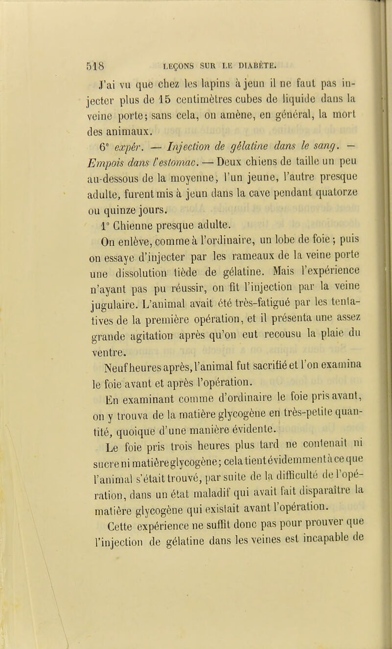 J'ai vu que chez les lapins à jeun il ne faut pas in- jecter plus de 15 centinaètres cubes de liquide dans la veine porte; sans cela, on amène, en général, la mort des animaux. 6' expér. — Injection de gélatine dans le sang. — Empois dans l'estomac. — Deux chiens de taille un peu au-dessous de la moyenne, l'un jeune, l'autre presque adulte, furent mis à jeun dans la cave pendant quatorze ou quinze jours. 1° Chienne presque adulte. On enlève, comme à l'ordinaire, un lobe de foie ; puis on essaye d'injecter par les rameaux de la veine porte une dissolution tiède de gélatine. Mais l'expérience n'ayant pas pu réussir, on fit l'injection par la veine jugulaire. L'animal avait été très-fatigué par les tenta- tives de la première opération, et il présenta une assez grande agitation après qu'on eut recousu la plaie du ventre. Neufheures après, l'animal fut sacrifié et l'on examina le foie avant et après l'opération. En examinant comme d'ordinaire le foie pris avant, on y trouva de la matière glycogène en très-petile quan- tité, quoique d'une manière évidente. Le foie pris trois heures plus tard ne conlenait ni sucre ni matièreglycogène; celatientévidemmentàceque l'animal s'était trouvé, par suite de la difficulté de l'opé- ration, dans un état maladif qui avait fait disparaître la matière glycogène qui existait avant l'opération. Cette expérience ne suffit donc pas pour prouver que l'injection de gélatine dans les veines est incapable de