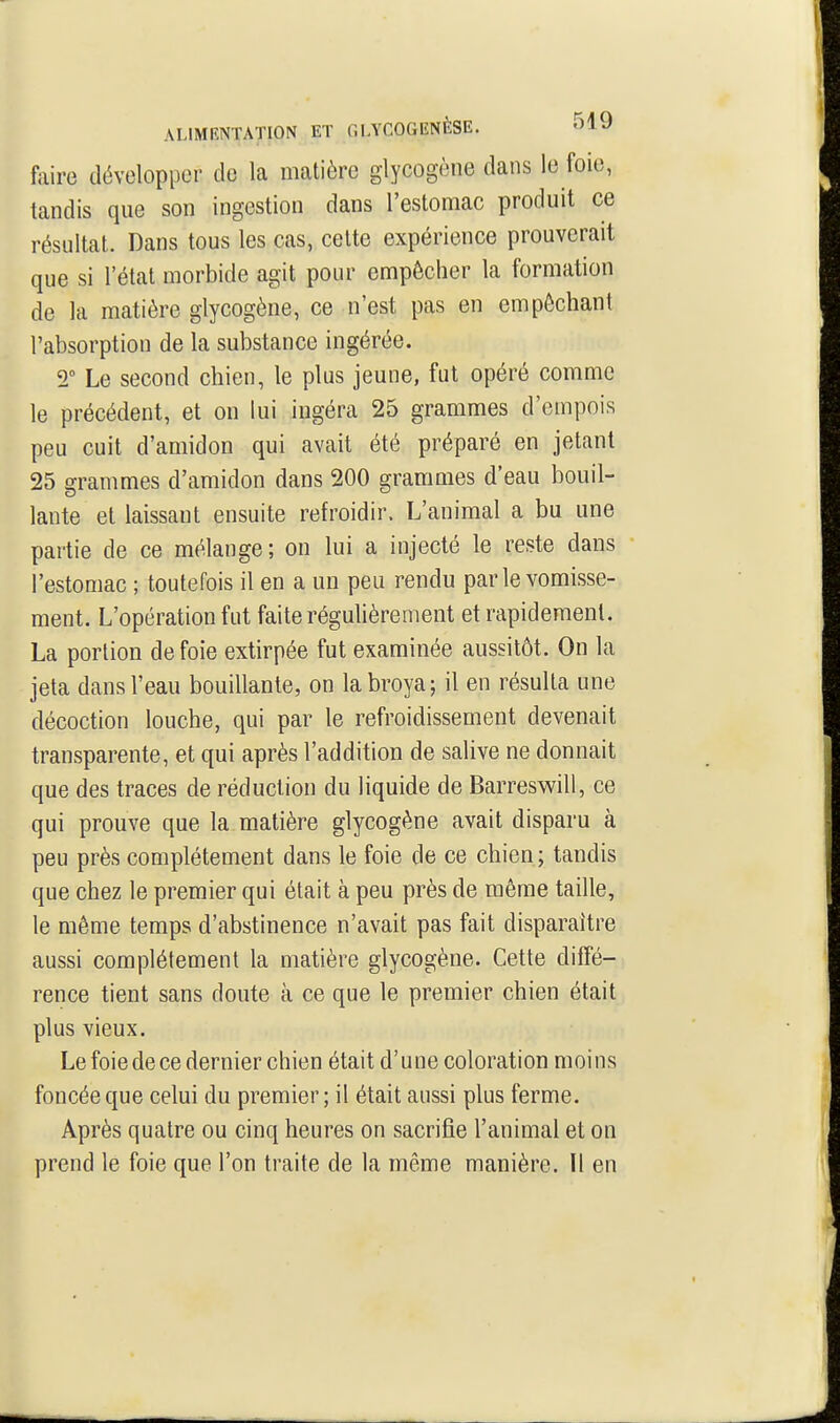 faire développer de la matière glycogène dans le foie, tandis que son ingestion dans l'estomac produit ce résultat. Dans tous les cas, cette expérience prouverait que si l'état morbide agit pour empêcher la formation de la matière glycogène, ce n'est pas en empêchant l'absorption de la substance ingérée. T Le second chien, le plus jeune, fut opéré comme le précédent, et on lui ingéra 25 grammes d'empois peu cuit d'amidon qui avait été préparé en jetant 25 grammes d'amidon dans 200 grammes d'eau bouil- lante et laissant ensuite refroidir. L'animal a bu une partie de ce mélange ; on lui a injecté le reste dans l'estomac ; toutefois il en a un peu rendu par le vomisse- ment. L'opération fut faite régulièrement et rapidement. La portion de foie extirpée fut examinée aussitôt. On la jeta dans l'eau bouillante, on la broya; il en résulta une décoction louche, qui par le refroidissement devenait transparente, et qui après l'addition de salive ne donnait que des traces de réduction du liquide de Barreswill, ce qui prouve que la matière glycogène avait disparu à peu près complètement dans le foie de ce chien ; tandis que chez le premier qui était à peu près de même taille, le même temps d'abstinence n'avait pas fait disparaître aussi complètement la matière glycogène. Cette diffé- rence tient sans doute à ce que le premier chien était plus vieux. Le foie de ce dernier chien était d'une coloration moins foncée que celui du premier; il était aussi plus ferme. Après quatre ou cinq heures on sacrifie l'animal et on prend le foie que l'on traite de la même manière. Il en