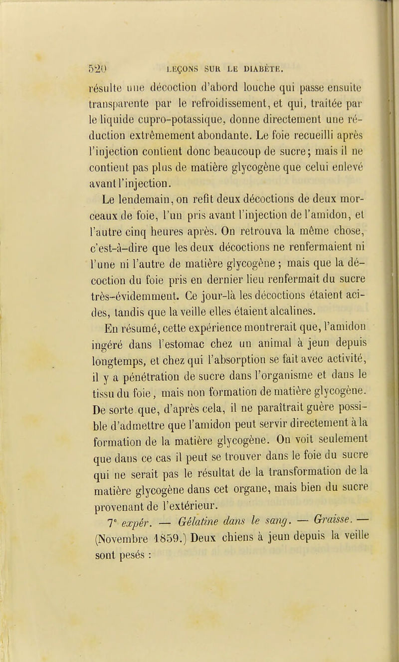 résulte uiiiï décoction d'abord louche qui passe ensuite transparente par le refroidissement, et qui, traitée par le liquide cupro-potassique, donne directement une ré- duction extrêmement abondante. Le foie recueilli après l'injection contient donc beaucoup de sucre; mais il ne contient pas plus de matière glycogène que celui enlevé avant!'injection. Le lendemain, on refit deux décoctions de deux mor- ceaux de foie, l'un pris avant l'injection de l'amidon, et l'autre cinq heures après. On retrouva la même chose, c'est-à-dire que les deux décoctions ne renfermaient ni l'une ni l'autre de matière glycogène ; mais que la dé- coction du foie pris en dernier lieu renfermait du sucre très-évidemment. Ce jour-là les décoctions étaient aci- des, tandis que la veille elles étaient alcalines. En résumé, cette expérience montrerait que, l'amidon ingéré dans l'estomac chez un animal à jeun depuis longtemps, et chez qui l'absorption se fait avec activité, il y a pénétration de sucre dans l'organisme et dans le tissu du foie, mais non formation de matière glycogène. De sorte que, d'après cela, il ne paraîtrait guère possi- ble d'admettre que l'amidon peut servir directement à la formation de la matière glycogène. On voit seulement que dans ce cas il peut se trouver dans le foie du sucre qui ne serait pas le résultat de la transformation de la matière glycogène dans cet organe, mais bien du sucre provenant de l'extérieur. 7 expèr. — Gélatine dans le sang. — Gi'aisse. — (Novembre 1859.) Deux chiens à jeun depuis la veille sont pesés :