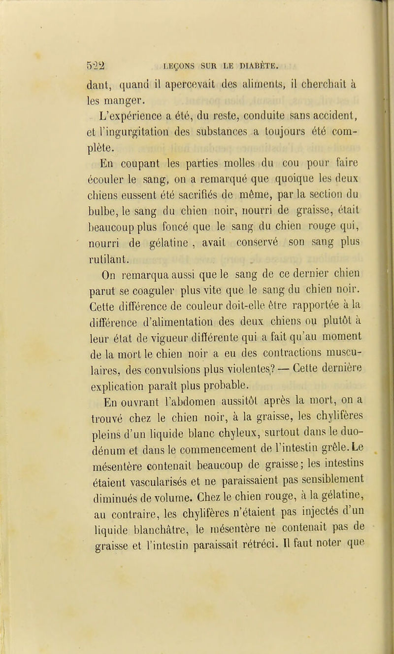 dant, quand il apercevait des aliments, il cherchait à les manger. L'expérience a été, du reste, conduite sans accident, et l'ingurgitation des substances a toujours été com- plète. En coupant les parties molles du cou pour faire écouler le sang, on a remarqué que quoique les deux chiens eussent été sacrifiés de même, par la section du bulbe, le sang du chien noir, nourri de graisse, était beaucoup plus foncé que le sang du chien rouge qui, nourri de gélatine , avait conservé son sang plus rutilant. On remarqua aussi que le sang de ce dernier chien parut se coaguler plus vite que le sang du chien noir. Cette différence de couleur doit-elle être rapportée à la différence d'alimentation des deux chiens ou plutôt à leur état de vigueur différente qui a fait qu'au moment de la mort le chien noir a eu des contractions muscu- laires, des convulsions plus violentes,? — Cette dernière explication paraît plus probable. En ouvrant l'abdomen aussitôt après la mort, on a trouvé chez le chien noir, à la graisse, les chylifères pleins d'un liquide blanc chyleux, surtout dans le duo- dénum et dans le commencement de l'intestin grêle. Le mésentère contenait beaucoup de graisse ; les intestins étaient vascularisés et ne paraissaient pas sensiblement diminués de volume. Chez le chien rouge, à la gélatine, au contraire, les chylifères n'étaient pas injectés d'un liquide blanchâtre, le mésentère ne contenait pas de graisse et l'intestin paraissait rétréci. Il faut noter que