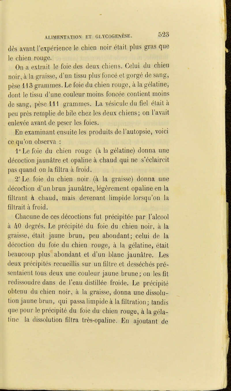 dès avant l'expérience le chien noir était plus gras que le chien rouge. On a extrait le foie des deux chiens. Celui du chien noir, à la graisse, d'un tissu plus foncé et gorgé de sang, pèse 113 grammes. Le foie du chien rouge, à la gélatine, dont le tissu d'une couleur moins foncée contient moins de sang, pèse 111 grammes. La vésicule du fiel était à peu près remplie de bile chez les deux chiens; on l'avait enlevée avant de peser les foies. Eu examinant ensuite les produits de l'autopsie, voici ce qu'on observa : 1° Le foie du chien rouge (à la gélatine) donna une décoction jaunâtre et opaline à chaud qui ne s'éclaircit pas quand on la filtra à froid. 2° Le foie du chien noir (à la graisse) donna une décoction d'un brun jaunâtre, légèrement opaline en la filtrant à chaud, mais devenant limpide lorsqu'on la filtrait à froid. Chacune de ces décoctions fut précipitée par l'alcool à hO degrés. Le précipité du foie du chien noir, à la graisse, était jaune brun, peu abondant; celui de la décoction du foie du chien rouge, à la gélatine, était beaucoup plus abondant et d'un blanc jaunâtre. Les deux précipités recueillis sur un filtre et desséchés pré- sentaient tous deux une couleur jaune brune; on les fit redissoudre dans de l'eau distillée froide. Le précipité obtenu du chien noir, à la graisse, donna une dissolu- tion jaune brun, qui passa limpide à la filtration; tandis que pour le précipité du foie du chien rouge, à la géla- tine la dissolution filtra très-opaline. En ajoutant de