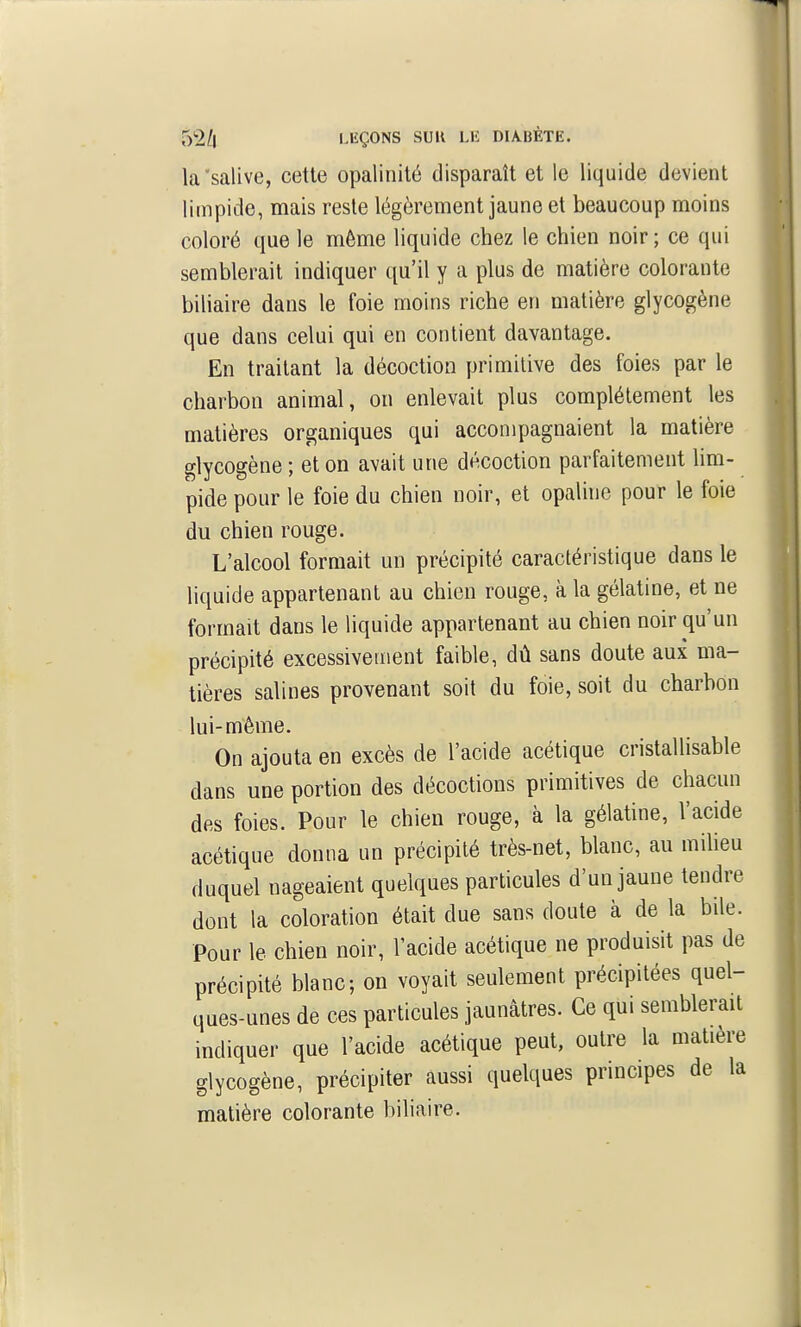 la'salive, cette opalinité disparaît et le liquide devient limpide, mais reste légèrement jaune et beaucoup moins coloré que le môme liquide chez le chien noir; ce qui semblerait indiquer qu'il y a plus de matière colorante biliaire dans le foie moins riche en matière glycogène que dans celui qui en contient davantage. En traitant la décoction primitive des foies par le charbon animal, on enlevait plus complètement les matières organiques qui accompagnaient la matière glycogène ; et on avait une décoction parfaitement lim- pide pour le foie du chien noir, et opaline pour le foie du chien rouge. L'alcool formait un précipité caractéristique dans le liquide appartenant au chien rouge, à la gélatine, et ne formait dans le liquide appartenant au chien noir qu'un précipité excessivement faible, dû sans doute aux ma- tières salines provenant soit du foie, soit du charbon lui-même. On ajouta en excès de l'acide acétique cristallisable dans une portion des décoctions primitives de chacun des foies. Pour le chien rouge, à la gélatine, l'acide acétique donna un précipité très-net, blanc, au miheu duquel nageaient quelques particules d'un jaune tendre dont la coloration était due sans doute à de la bile. Pour le chien noir, l'acide acétique ne produisit pas de précipité blanc; on voyait seulement précipitées quel- ques-unes de ces particules jaunâtres. Ce qui semblerait indiquer que l'acide acétique peut, outre la matière glycogène, précipiter aussi quelques principes de la matière colorante biliaire.