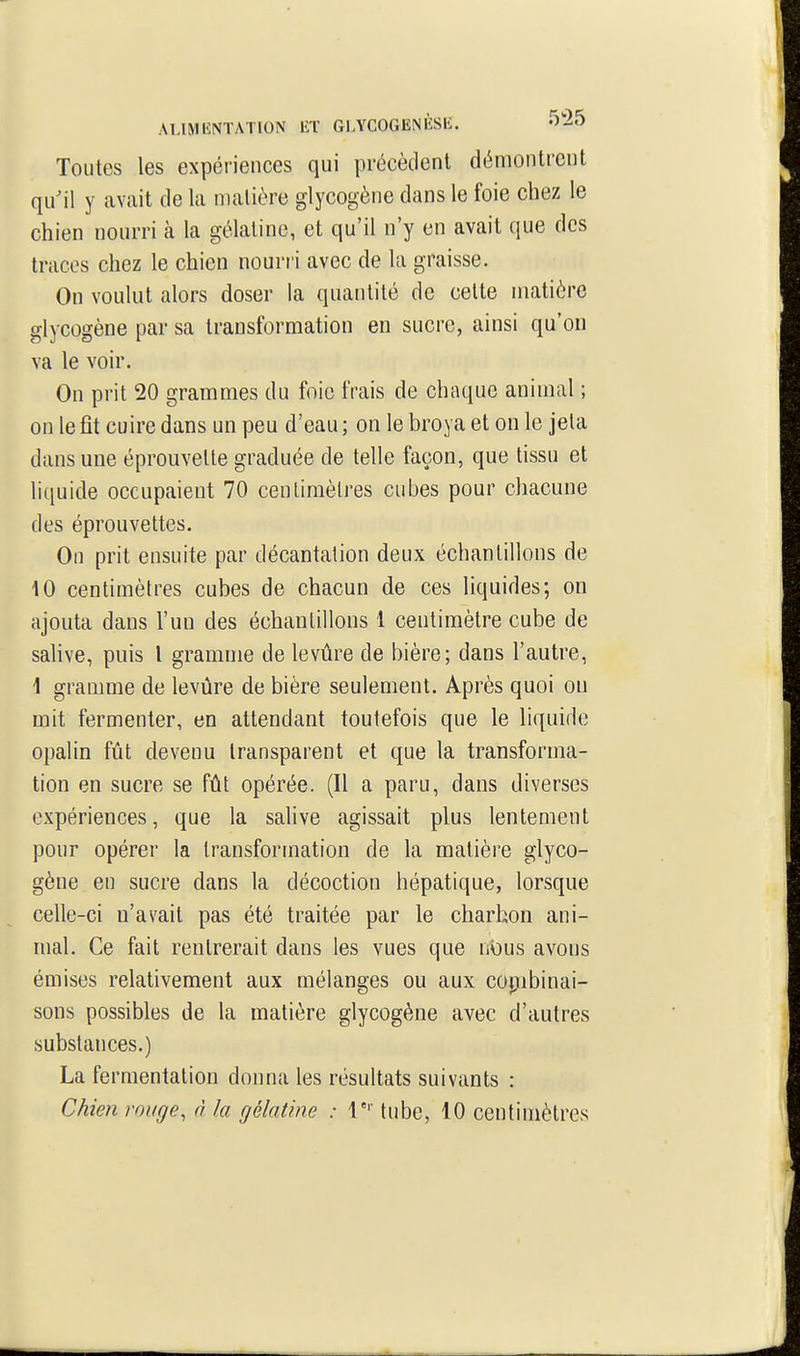 AT.IMIÎNTATION lîT GLYCOGENIÎSK. -^'-^5 Toutes les expériences qui précèdent démontrent qu'il y avait de la matière glycogène dans le foie chez le chien nourri à la gélatine, et qu'il n'y en avait que des traces chez le chien nourri avec de la graisse. On voulut alors doser la quantité de celte matière glycogène par sa transformation en sucre, ainsi qu'on va le voir. On prit 20 grammes du foie frais de chaque animal ; on le fit cuire dans un peu d'eau ; on le broya et on le jeta dans une éprouvelte graduée de telle façon, que tissu et liquide occupaient 70 cenlimèlres cubes pour chacune des éprouvettes. On prit ensuite par décantation deux échantillons de 10 centimètres cubes de chacun de ces liquides; on ajouta dans l'un des échantillons 1 centimètre cube de sahve, puis l gramme de levûre de bière; dans l'autre, \ granmie de levure de bière seulement. Après quoi on mit fermenter, en attendant toutefois que le liquide opalin fût devenu transparent et que la transforma- tion en sucre se fût opérée. (Il a paru, dans diverses expériences, que la salive agissait plus lentement pour opérer la transformation de la matière glyco- gène en sucre dans la décoction hépatique, lorsque celle-ci n'avait pas été traitée par le charbon ani- mal. Ce fait rentrerait dans les vues que nbus avons émises relativement aux mélanges ou aux copibinai- sons possibles de la matière glycogène avec d'autres substances.) La fermentation donna les résultats suivants : Chien rouge, à la gélatine : 1 tube, 10 centimètres