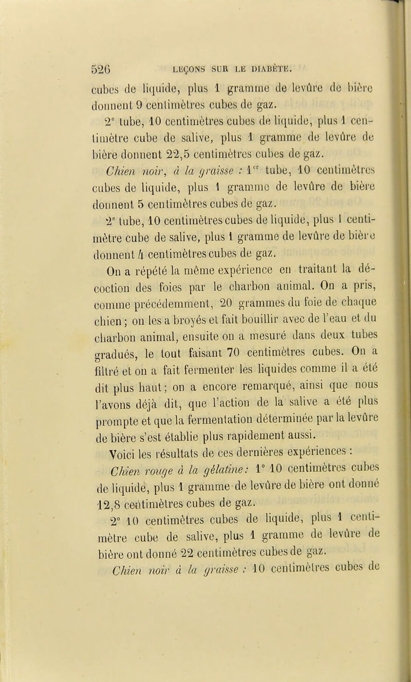 cubes de liquide, plus 1 gramme de levûre de bière donnent 9 cenlimèlres cubes de gaz. 2° tube, 10 centimètres cubes de liquide, plus \ cen- timètre cube de salive, plus 1 gramme de levûre de bière donnent 22,5 centimètres cubes de gaz. Chien noir, à la graisse : i tube, 10 centimètres cubes de liquide, plus 1 gramme de levûre de bière donnent 5 centimètres cubes de gaz. 2 tube, 10 centimètres cubes de liquide, plus I centi- mètre cube de salive, plus l gramme de levûre de bière donnent h centimètres cubes de gaz. On a répété la même expérience en traitant la dé- coction des foies par le charbon animal. On a pris, comme précédemment, 20 grammes du foie de chaque chien ; on les a broyés et fait bouillir avec de l'eau et du charbon animal, ensuite on a mesuré dans deux tubes gradués, le tout faisant 70 centimètres cubes. On a filtré et on a fait fermenter les hquides comme il a été dit plus haut; on a encore remarqué, ainsi que nous l'avons déjà dit, que l'action de la salive a été plus prompte et que la fermentation déterminée par la levûre de bière s'est établie plus rapidement aussi. Voici les résultats de ces dernières expériences : Chien ronge à la gélatine: V 10 centimètres cubes de liquide, plus 1 gramme de levûre de bière ont donné 12,8 centimètres cubes de gaz. 2° 10 centimètres cubes de liquide, plus 1 centi- mètre cube de salive, plus 1 gramme de levûre de bière ont donné 22 centimètres cubes de gaz. Chien noir à la graisse : 10 centimètres cubes de