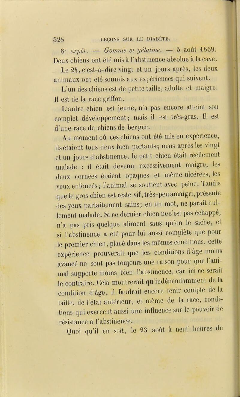 8 expér. — Gonmie et gélatine. — 3 août 1859. Deux chiens ont été mis à l'abstinence absolue à la cave. Le 24, c'est-à-dire vingt et un jours après, les deux animaux ont été soumis aux expériences qui suivent. L'un des chiens est de petite taille, adulte et maigre. 11 est de la race griffon. L'autre chien est jeune, n'a pas encore atteint son complet développement; mais il est très-gras. Il est d'une race de chiens de berger. Au moment où ces chiens ont été mis en expérience, ils étaient tous deux bien portants; mais après les vingt et un jours d'abstinence, le petit chien était réellement malade : il était devenu excessivement maigre, les deux cornées étaient opaques et même ulcérées, les yeux enfoncés; l'animal se soutient avec peine. Tandis que le gros chien est resté vif, très-peu amaigri,présente des yeux partaitement sains; en un mot, ne paraît nul- lement malade. Si ce dernier chien ne s'est pas échappé, n'a pas pris quelque aliment sans qu'on le sache, et si l'abstinence a été pour lui aussi complète que pour le premier chien, placé dans les mêmes conditions, cette expérience prouverait que les conditions d'âge moins avancé ne sont pas toujours une raison pour que l'ani- mal supporte moins bien Kabslinence, car ici ce serait le contraire. Cela montrerait qu'indépendamment delà condition d'âge, il faudrait encore tenir compte de la taille, de l'état antérieur, et même de la race, condi- tions qui exercent aussi une influence sur le pouvoir de résistance à l'abstinence. Quoi qu'il en soit, le 23 août à neuf heures du