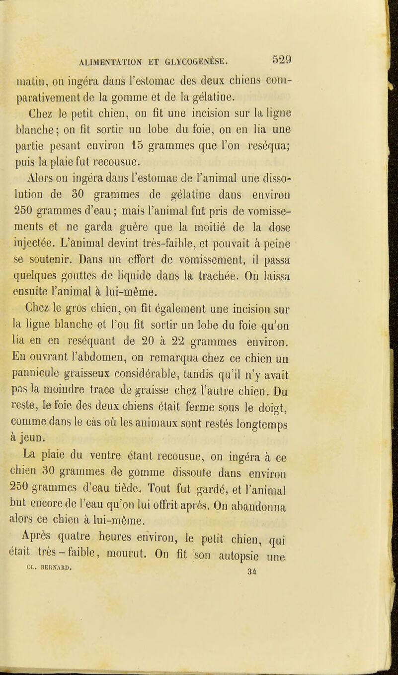 iiuiLiii, on ingéra clans l'eslomac des deux chiens cuni- parativement de la gomme et de la gélatine. Chez le petit chien, on fit une incision sur la ligne blanche; on fit sortir un lobe du foie, on en lia une partie pesant environ 15 grammes que l'on réséqua; puis la plaie fut recousue. Alors on ingéra dans l'estomac de l'animal une disso- lution de 30 grammes de gélatine dans environ 250 grammes d'eau; mais l'animal fut pris de vomisse- ments et ne garda guère que la moitié de la dose injectée. L'animal devint très-faible, et pouvait à peine se soutenir. Dans un effort de vomissement, il passa quelques gouttes de Hquide dans la trachée. On laissa ensuite l'animal à lui-même. Chez le gros chien, on fît également une incision sur la ligne blanche et l'on fit sortir un lobe du foie qu'on lia en en réséquant de 20 à 22 grammes environ. En ouvrant l'abdomen, on remarqua chez ce chien un pannicule graisseux considérable, tandis qu'il n'y avait pas la moindre trace de graisse chez l'autre chien. Du reste, le foie des deux chiens était ferme sous le dokt comme dans le cas où les animaux sont restés longtemps à jeun. La plaie du ventre étant recousue, on ingéra à ce chien 30 grammes de gomme dissoute dans environ 250 grammes d'eau tiède. Tout fut gardé, et l'animal but encore de l'eau qu'on lui offrit après. On abandonna alors ce chien à lui-même. Après quatre heures environ, le petit chien, qui était très-faible, mourut. On fit son autopsie une Cl. BERNARD. „,