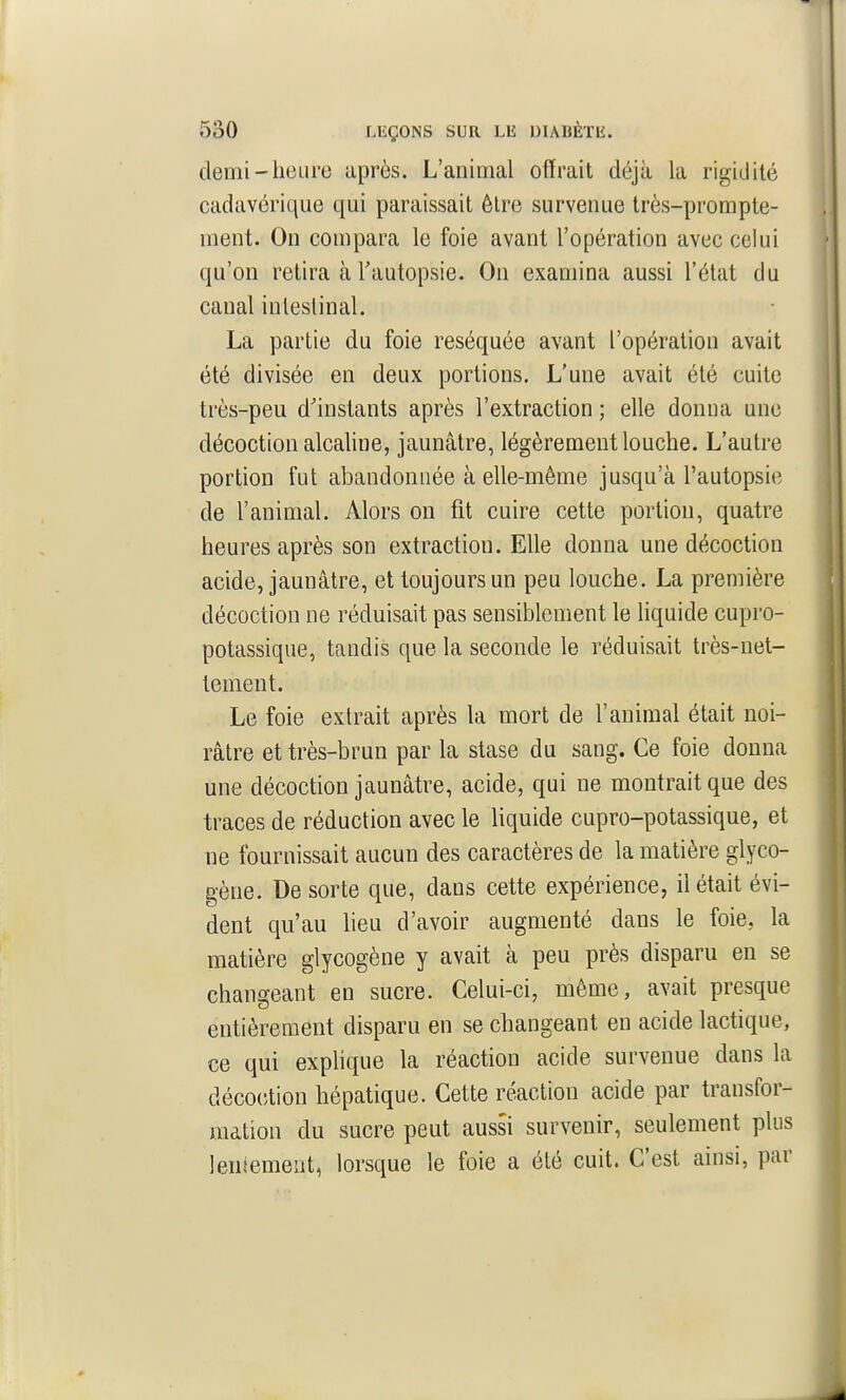 demi-heure après. L'animal offrait déjà la rigidité cadavérique qui paraissait être survenue très-prompte- ment. On compara le foie avant l'opération avec celui qu'on retira à l'autopsie. On examina aussi l'état du canal intestinal. La partie du foie réséquée avant l'opération avait été divisée en deux portions. L'une avait été cuite très-peu d'instants après l'extraction ; elle donna une décoction alcaline, jaunâtre, légèrement louche. L'autre portion fut abandonnée à elle-même jusqu'à l'autopsie de l'animal. Alors on fit cuire cette portion, quatre heures après son extraction. Elle donna une décoction acide, jaunâtre, et toujours un peu louche. La première décoction ne réduisait pas sensiblement le liquide cupro- potassique, tandis que la seconde le réduisait très-net- tement. Le foie extrait après la mort de l'animal était noi- râtre et très-brun par la stase du sang. Ce foie donna une décoction jaunâtre, acide, qui ne montrait que des traces de réduction avec le liquide cupro-potassique, et ne fournissait aucun des caractères de la matière glyco- gène. De sorte que, dans cette expérience, il était évi- dent qu'au lieu d'avoir augmenté dans le foie, la matière glycogène y avait à peu près disparu en se changeant en sucre. Celui-ci, même, avait presque entièrement disparu en se changeant en acide lactique, ce qui exphque la réaction acide survenue dans la déco(;tion hépatique. Cette réaction acide par transfor- mation du sucre peut aussi survenir, seulement plus leniemeut, lorsque le foie a été cuit. C'est ainsi, par