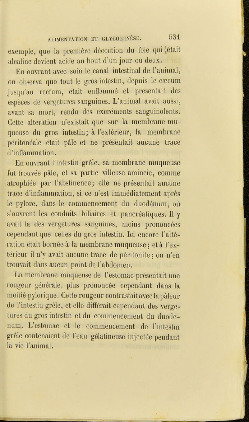 exemple, que la première décoction du foie qui [était alcaline devient acide au bout d'un jour ou deux. En ouvrant avec soin le canal intestinal de l'animal, on observa que tout le gros intestin, depuis le cœcum jusqu'au rectum, était enflammé et présentait des espèces de vergetures sanguines. L'animal avait aussi, avant sa mort, rendu des excréments sanguinolents. Cette altération n'existait que sur la membrane mu- queuse du gros intestin; à l'extérieur, la membrane péritonéale était pâle et ne présentait aucune trace d'inflammation. En ouvrant l'intestin grêle, sa membrane muqueuse fut trouvée pâle, et sa partie villeuse amincie, comme atrophiée par l'abstinence; elle ne présentait aucune trace d'inflammation, si ce n'est immédiatement après le pylore, dans le commencement du duodénum, où s'ouvrent les conduits biliaires et pancréatiques. Il y avait là des vergetures sanguines, moins prononcées cependant que celles du gros intestin. Ici encore l'alté- ration était bornée à la membrane muqueuse; et à l'ex- térieur il n'y avait aucune trace de péritonite; on n'en trouvait dans aucun point de l'abdomen. La membrane muqueuse de l'estomac présentait une rougeur générale, plus prononcée cependant dans la moitié pylorique. Celte rougeur contrastait avec la pâleur de l'intestin grêle, et elle différait cependant des verge- tures du gros intestin et du commencement du duodé- num. L'estomac et le commencement de l'intestin grêle contenaient de l'eau gélatineuse injectée pendant la vie l'animal.