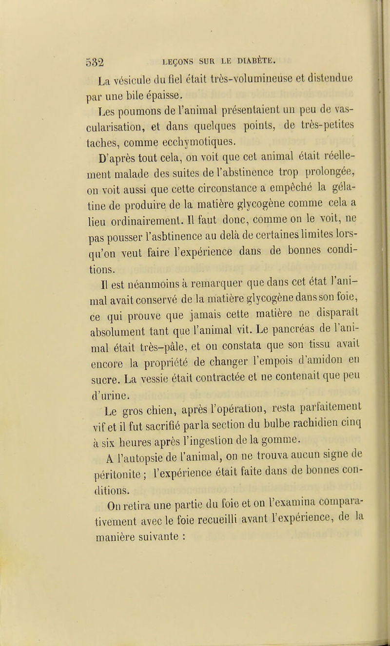 La vésicule du fiel était très-volumineuse et distendue par une bile épaisse. Les poumons de l'animal présentaient un peu de vas- cularisation, et dans quelques points, de très-petites taches, comme ecchymotiques. D'après tout cela, on voit que cet animal était réelle- ment malade des suites de l'abstinence trop prolongée, on voit aussi que cette circonstance a empêché la géla- tine de produire de la matière glycogène comme cela a lieu ordinairement. Il faut donc, comme on le voit, ne pas pousser l'asbtinence au delà de certaines limites lors- qu'on veut faire l'expérience dans de bonnes condi- tions. Il est néanmoins à remarquer que dans cet état l'ani- mal avait conservé de la matière glycogène dans son foie, ce qui prouve que jamais cette matière ne disparaît absolument tant que l'animal vit. Le pancréas de l'ani- mal était très-pâle, et on constata que son tissu avait encore la propriété de changer l'empois d'amidon en sucre. La vessie était contractée et ne contenait que peu d'urine. Le gros chien, après l'opération, resta parfaitement vif et il fut sacrifié parla section du bulbe rachidien cinq à six heures après l'ingestion de la gomme. A l'autopsie de l'animal, on ne trouva aucun signe de péritonite ; l'expérience était faite dans de bonnes con- ditions. On retira une partie du foie et on l'examina compara- tivement avec le foie recueilli avant l'expérience, de la manière suivante :