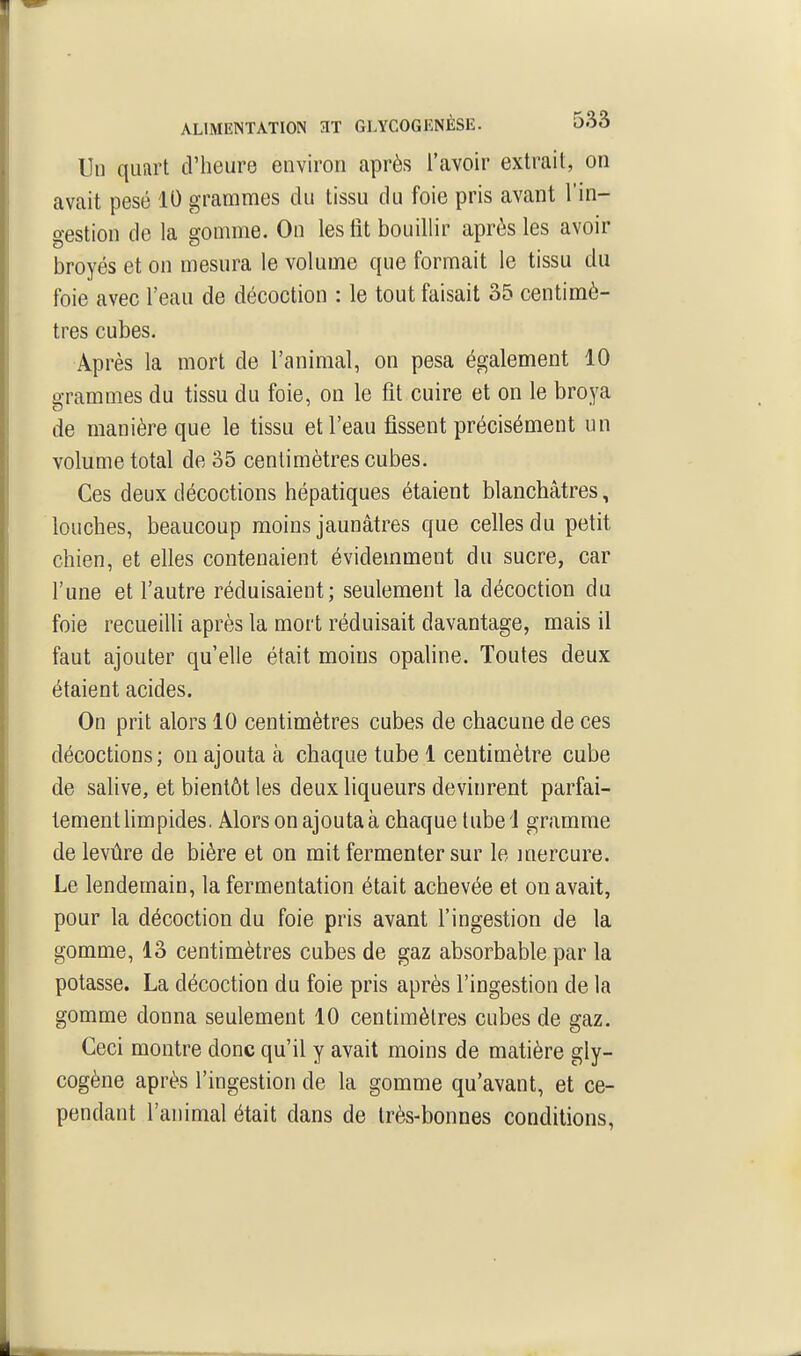 Un quart d'heure environ après l'avoir extrait, on avait pesé 10 grammes du tissu du foie pris avant l'in- gestion de la gomme. On les lit bouillir après les avoir broyés et on mesura le volume que formait le tissu du foie avec l'eau de décoction : le tout faisait 35 centimè- tres cubes. Après la mort de l'animal, on pesa également 10 grammes du tissu du foie, on le fit cuire et on le broya de manière que le tissu et l'eau fissent précisément un volume total de o5 centimètres cubes. Ces deux décoctions hépatiques étaient blanchâtres, louches, beaucoup moins jaunâtres que celles du petit chien, et elles contenaient évidemment du sucre, car l'une et l'autre réduisaient; seulement la décoction du foie recueilli après la mort réduisait davantage, mais il faut ajouter qu'elle était moins opaline. Toutes deux étaient acides. On prit alors 10 centimètres cubes de chacune de ces décoctions; on ajouta à chaque tube 1 centimètre cube de salive, et bientôt les deux liqueurs devinrent parfai- tement limpides, Alors on ajouta à chaque tube 1 gramme de levure de bière et on mit fermenter sur le mercure. Le lendemain, la fermentation était achevée et on avait, pour la décoction du foie pris avant l'ingestion de la gomme, 13 centimètres cubes de gaz absorbable par la potasse. La décoction du foie pris après l'ingestion de la gomme donna seulement 10 centimètres cubes de gaz. Ceci montre donc qu'il y avait moins de matière gly- cogène après l'ingestion de la gomme qu'avant, et ce- pendant l'animal était dans de très-bonnes conditions.