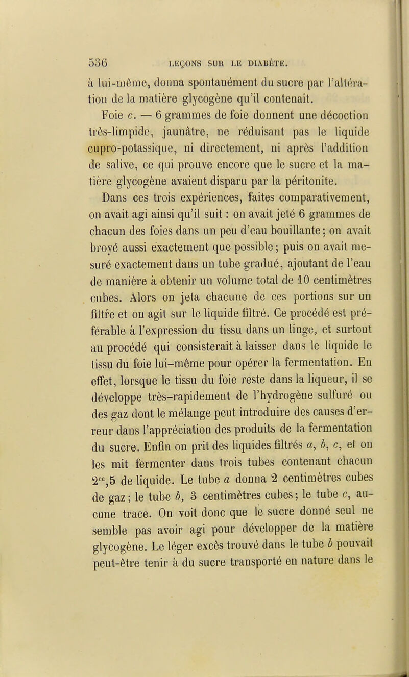 à lui-niôme, donna spontanément du sucre par l'alléni- tion de la matière glycogène qu'il contenait. Foie c. — 6 grammes de foie donnent une décoction trés-limpide, jaunâtre, ne réduisant pas le liquide cupro-potassique, ni directement, ni après l'addition de salive, ce qui prouve encore que le sucre et la ma- tière glycogène avaient disparu par la péritonite. Dans ces trois expériences, faites comparativement, on avait agi ainsi qu'il suit : on avait jeté 6 grammes de chacun des foies dans un peu d'eau bouillante ; on avait broyé aussi exactement que possible ; puis on avait me- suré exactement dans un tube gradué, ajoutant de l'eau de manière à obtenir un volume total de 10 centimètres cubes. Alors on jela chacune de ces portions sur un filtre et ou agit sur le liquide filtré. Ce procédé est pré- férable à l'expression du tissu dans un linge, et surtout au procédé qui consisterait à laisser dans le liquide le tissu du foie lui-même pour opérer la fermentation. En effet, lorsque le tissu du foie reste dans la liqueur, il se développe très-rapidement de l'hydrogène sulfuré ou des gaz dont le mélange peut introduire des causes d'er- reur dans l'appréciation des produits de la fermentation du sucre. Enfin on prit des liquides filtrés a, b, c, et on les mit fermenter dans trois tubes contenant chacun 2'=%5 de liquide. Le tube a donna 2 centimètres cubes de gaz ; le tube b, 3 centimètres cubes ; le tube c, au- cune trace. On voit donc que le sucre donné seul ne semble pas avoir agi pour développer de la matière glycogène. Le léger excès trouvé dans le tube b pouvait peut-être tenir à du sucre transporté en nature dans le