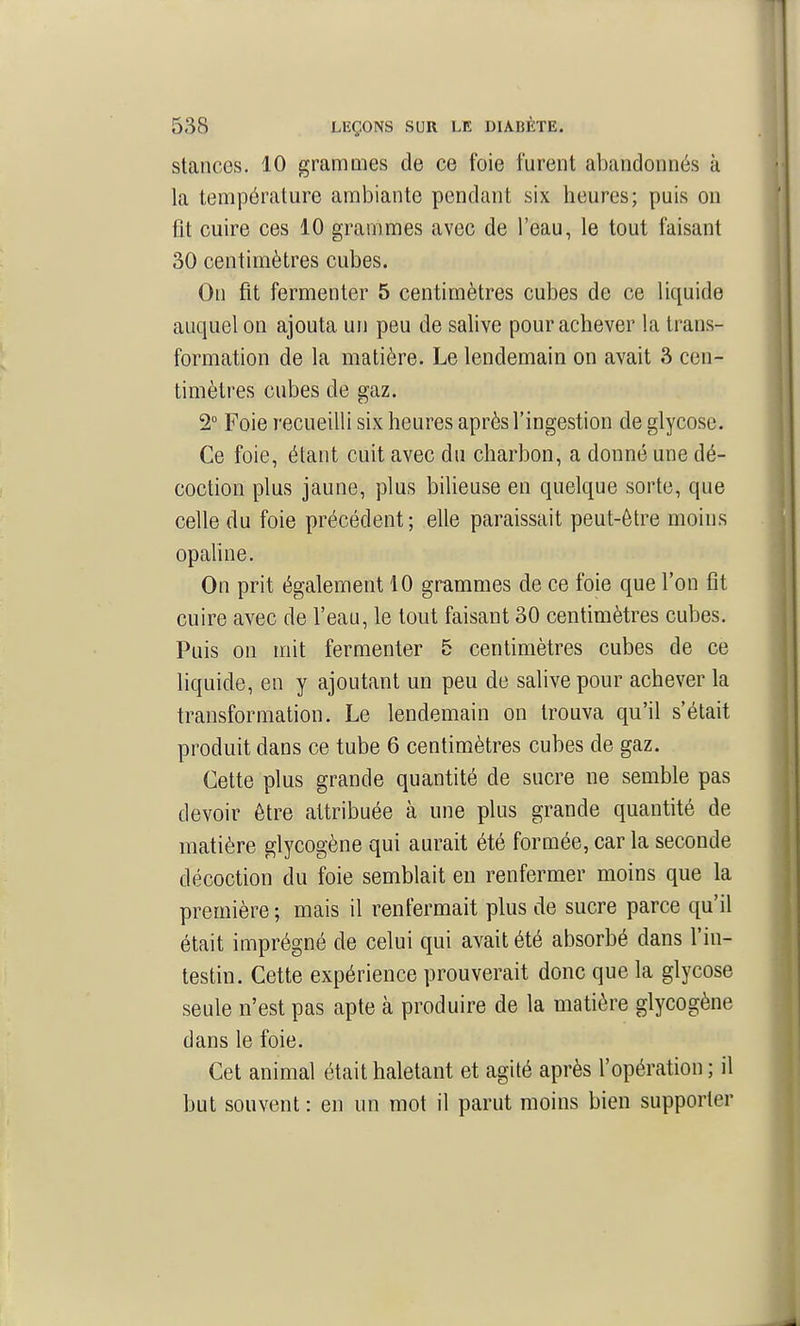 stances. 10 granmies de ce foie furent abandonnés à la température ambiante pendant six heures; puis on ût cuire ces 10 grammes avec de l'eau, le tout faisant 30 centimètres cubes. On fit fermenter 5 centimètres cubes de ce liquide auquel on ajouta un peu de salive pour achever la trans- formation de la matière. Le lendemain on avait 3 cen- timètres cubes de gaz. 2° Foie recueilli six heures après l'ingestion de glycose. Ce foie, étant cuit avec du charbon, a donné une dé- coction plus jaune, plus bilieuse en quelque sorte, que celle du foie précédent; elle paraissait peut-être moins opahne. On prit également 10 grammes de ce foie que l'on fît cuire avec de l'eau, le tout faisant 30 centimètres cubes. Puis on mit fermenter 5 centimètres cubes de ce liquide, en y ajoutant un peu de salive pour achever la transformation. Le lendemain on trouva qu'il s'était produit dans ce tube 6 centimètres cubes de gaz. Cette plus grande quantité de sucre ne semble pas devoir être attribuée à une plus grande quantité de matière glycogène qui aurait été formée, car la seconde décoction du foie semblait en renfermer moins que la première ; mais il renfermait plus de sucre parce qu'il était imprégné de celui qui avait été absorbé dans l'in- testin. Cette expérience prouverait donc que la glycose seule n'est pas apte à produire de la matière glycogène dans le foie. Cet animal était haletant et agité après l'opération ; il but souvent : en un mot il parut moins bien supporter