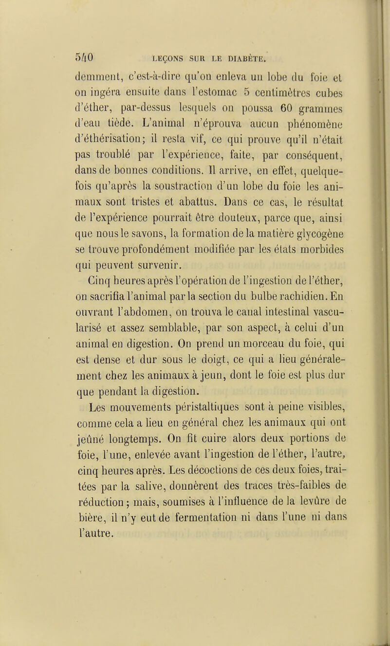 demmenl, c'est-à-dire qu'on enleva un lobe du foie el on ingéra ensuite dans l'estomac 5 centimètres cubes d'éther, par-dessus lesquels on poussa 60 grammes d'eau tiède. L'animal n'éprouva aucun phénomène d'éthérisation; il resta vif, ce qui prouve qu'il n'était pas troublé par l'expérience, faite, par conséquent, dans de bonnes conditions. Il arrive, en effet, quelque- fois qu'après la soustraction d'un lobe du foie les ani- maux sont tristes et abattus. Dans ce cas, le résultat de l'expérience pourrait être douteux, parce que, ainsi que nous le savons, la formation de la matière glycogène se trouve profondément modifiée par les états morbides qui peuvent survenir. Cinq heures après l'opération de l'ingestion de l'éther, on sacrifia l'animal parla section du bulbe rachidien. En ouvrant l'abdomen, on trouva le canal intestinal vascu- larisé et assez semblable, par son aspect, à celui d'un animal en digestion. On prend un morceau du foie, qui est dense et dur sous le doigt, ce qui a lieu générale- ment chez les animaux à jeun, dont le foie est plus dur que pendant la digestion. Les mouvements péristaltiques sont à peine visibles, comme cela a lieu en général chez les animaux qui ont jeûné longtemps. On fit cuire alors deux portions de foie, l'une, enlevée avant l'ingestion de l'éther, l'autre, cinq heures après. Les décoctions de ces deux foies, trai- tées par la salive, donnèrent des traces très-faibles de réduction ; mais, soumises à l'influence de la levùre de bière, il n'y eut de fermentation ni dans l'une ni dans l'autre.