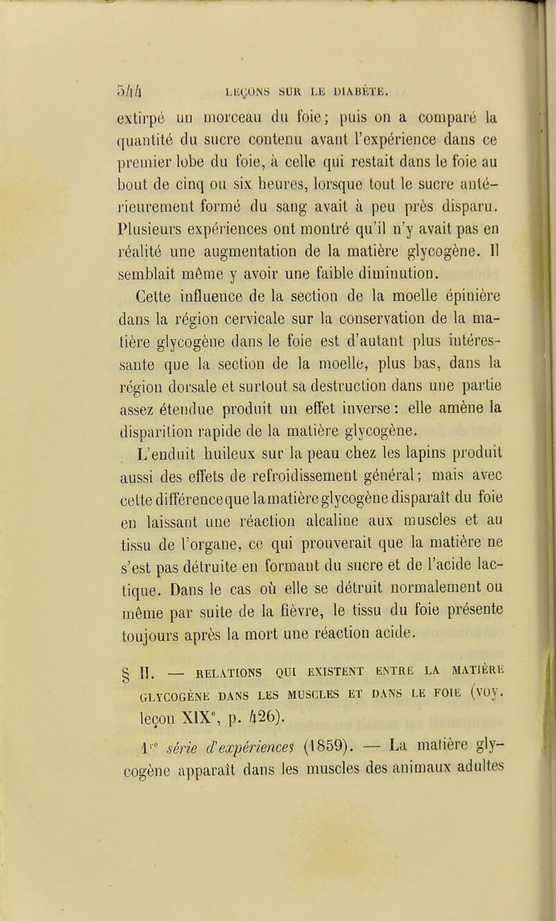 5/1/l L.U(;ONS SUR LIi l)I\»lhE. extirpé un morceau du foie; puis on a comparé la ([uantilé du sucre contenu avant l'expérience dans ce premier lobe du foie, à celle qui restait dans le foie au bout de cinq ou six heures, lorsque tout le sucre anté- l'ieureraent formé du sang avait à peu près disparu. Plusieurs expériences ont montré qu'il n'y avait pas en réalité une augmentation de la matière glycogène. Il semblait même y avoir une faible diminution. Cette influence de la section de la moelle épinière dans la rédon cervicale sur la conservation de la ma- tière glycogène dans le foie est d'autant plus intéres- sante que la section de la moelle, plus bas, dans la région dorsale et surtout sa destruction dans une partie assez étendue produit un effet inverse : elle amène la disparition rapide de la matière glycogène. L'enduit huileux sur la peau chez les lapins produit aussi des effets de refroidissement général ; mais avec celte différenceque la matière glycogène disparaît du foie en laissant une réaction alcaline aux muscles et au tissu de l'organe, ce qui prouverait que la matière ne s'est pas détruite en formant du sucre et de l'acide lac- tique. Dans le cas où elle se détruit normalement ou même par suite de la fièvre, le tissu du foie présente toujours après la mort une réaction acide. g \]^ — RELATIONS QUI EXISTENT ENTRE LA MATIÈRE GLYCOGÈNE DANS LES MUSCLES ET DANS LIi FOIE (voy. leçon X1X% p. m). 1' série cl expériences (1859). — La matière gly- cogène apparaît dans les muscles des animaux adultes