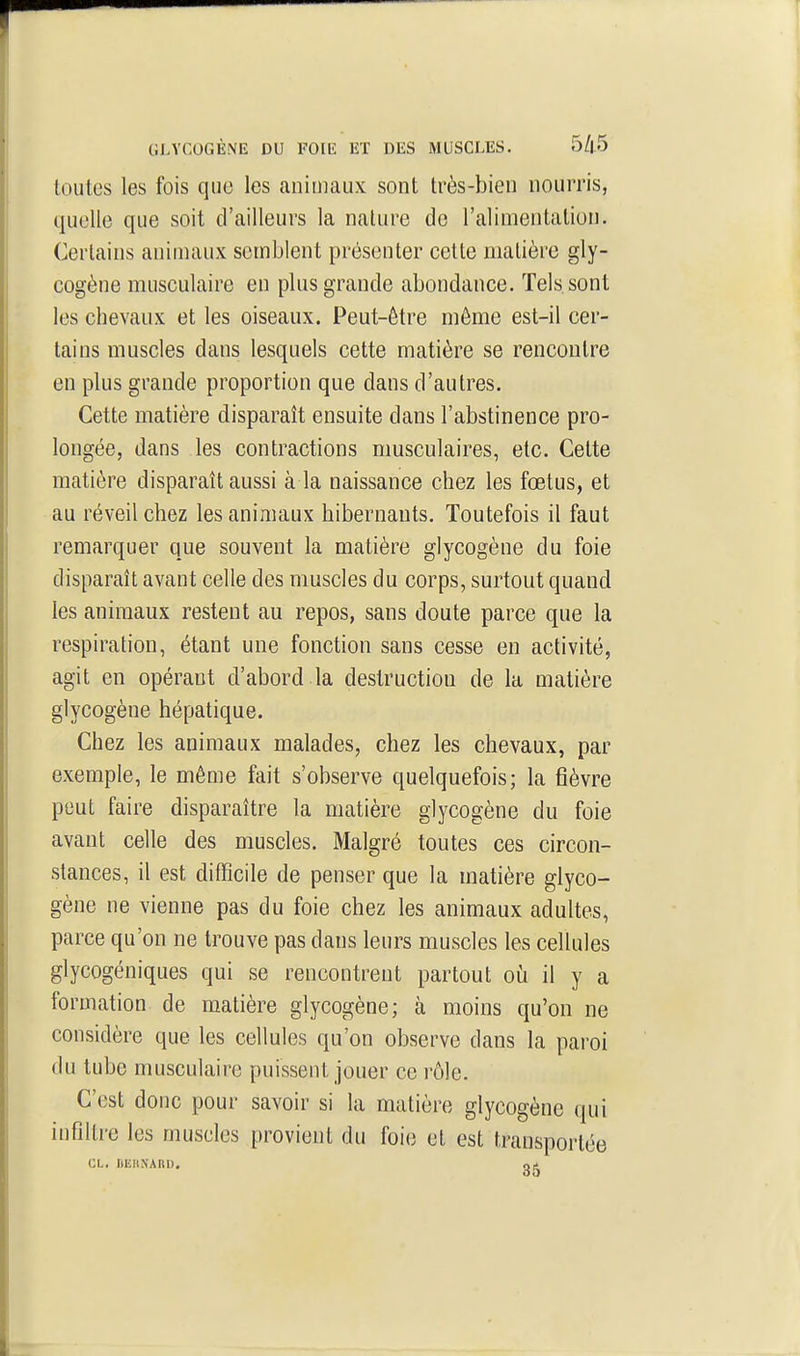 toutes les fois que les animaux sont très-bien nourris, quelle que soit d'ailleurs la nature do l'alimentation. Certains animaux semblent présenter cette matière gly- cogène musculaire en plus grande abondance. Tels sont les chevaux et les oiseaux. Peut-être même est-il cer- tains muscles dans lesquels cette matière se rencontre en plus grande proportion que dans d'autres. Cette matière disparaît ensuite dans l'abstinence pro- longée, dans les contractions musculaires, etc. Cette matière disparaît aussi à la naissance chez les fœtus, et au réveil chez les animaux hibernants. Toutefois il faut remarquer que souvent la matière glycogène du foie disparaît avant celle des muscles du corps, surtout quand les animaux restent au repos, sans doute parce que la respiration, étant une fonction sans cesse en activité, agit en opérant d'abord la destruction de la matière glycogène hépatique. Chez les animaux malades, chez les chevaux, par exemple, le même fait s'observe quelquefois; la fièvre peut faire disparaître la matière glycogène du foie avant celle des muscles. Malgré toutes ces circon- stances, il est difficile de penser que la matière glyco- gène ne vienne pas du foie chez les animaux adultes, parce qu'on ne trouve pas dans leurs muscles les cellules glycogéniques qui se rencontrent partout où il y a formation de matière glycogène; à moins qu'on ne considère que les cellules qu'on observe dans la paroi du tube musculaire puissent jouer ce rôle. C'est donc pour savoir si la matière glycogène qui infiltre les muscles provient du foie et est transportée CL. ItEriNARD.