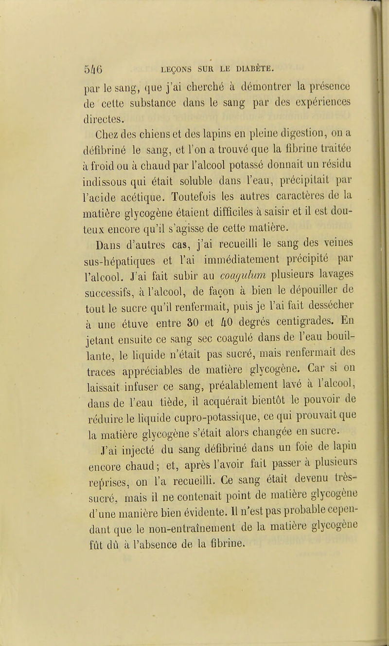 par le sang, (jue j'ai cherché à démontrer la présence de celte substance dans le sang par des expériences directes. Chez des chiens et des lapins en pleine digestion, on a défibriné le sang, et l'on a trouvé que la fibrine traitée à froid ou à chaud par l'alcool potassé donnait un résidu indissous qui était soluble dans l'eau, précipitait par l'acide acétique. Toutefois les autres caractères de la matière glycogène étaient difficiles à saisir et il est dou- teux encore qu'il s'agisse de cette matière. Dans d'autres cas, j'ai recueilli le sang des veines sus-hépatiques et l'ai immédiatement précipité par l'alcool. J'ai fait subir au coagulum plusieurs lavages successifs, à l'alcool, de façon à bien le dépouiller de tout le sucre qu'il renfermait, puis je l'ai fait dessécher à une étuve entre 30 et /i-O degrés centigrades. En jetant ensuite ce sang sec coagulé dans de l'eau bouil- lante, le liquide n'était pas sucré, mais renfermait des traces appréciables de matière glycogène. Car si on laissait infuser ce sang, préalablement lavé à l'alcool, dans de l'eau tiède, il acquérait bientôt le pouvoir de réduire le hquide cupro-potassique, ce qui prouvait que la matière glycogène s'était alors changée en sucre. J'ai injecté du sang défibriné dans un foie de lapin encore chaud; et, après l'avoir fait passera plusieurs reprises, on l'a recueilli. Ce sang était devenu très- sucré, mais il ne contenait point de matière glycogène d'une manière bien évidente. 11 n'est pas probable cepen- dant que le non-entraînement de la matière glycogène fût dù à l'absence de la fibrine.