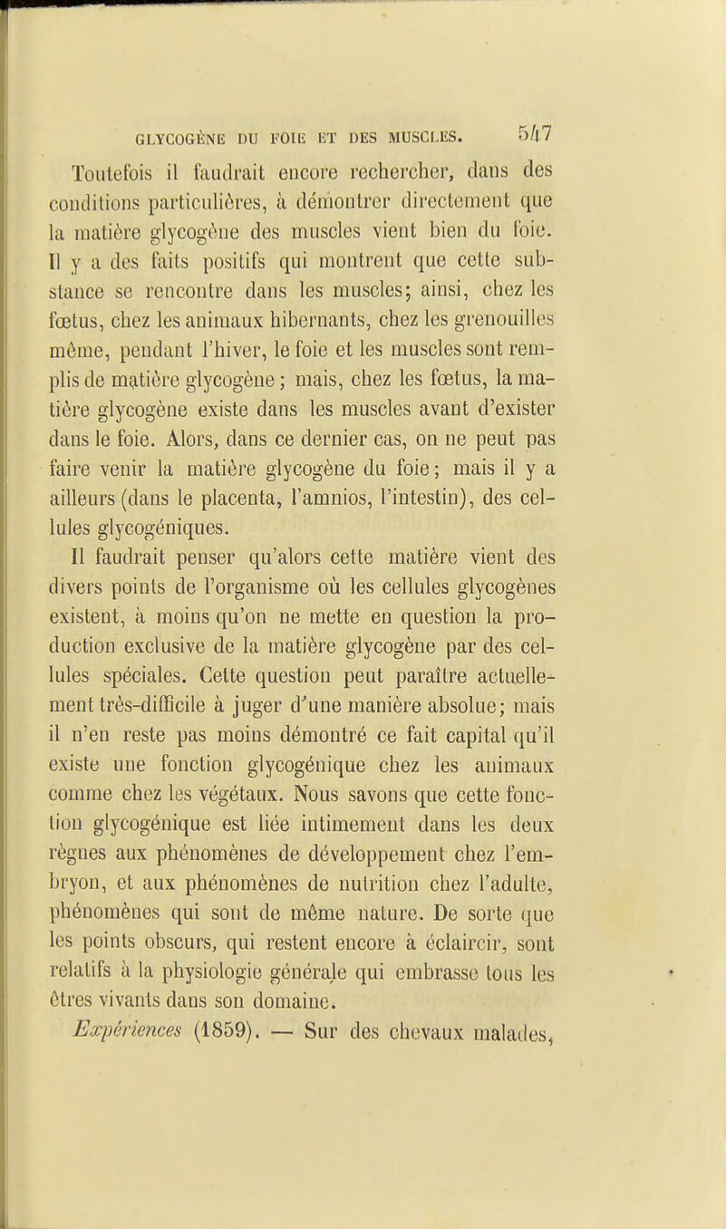 Toutefois il faudrait encore rechercher, dans des conditions particulières, à démontrer directement que la matière glycogène des muscles vient bien du foie. Il y a des faits positifs qui montrent que cette sub- stance se rencontre dans les muscles; ainsi, chez les fœtus, chez les animaux hibernants, chez les grenouilles môme, pendant l'hiver, le foie et les muscles sont rem- phsde m^itière glycogène; mais, chez les fœtus, la ma- tière glycogène existe dans les muscles avant d'exister dans le foie. Alors, dans ce dernier cas, on ne peut pas faire venir la matière glycogène du foie ; mais il y a ailleurs (dans le placenta, l'amnios, l'intestin), des cel- lules glycogéniques. Il faudrait penser qu'alors cette matière vient des divers points de l'organisme où les cellules glycogènes existent, à moins qu'on ne mette en question la pro- duction exclusive de la matière glycogène par des cel- lules spéciales. Cette question peut paraître actuelle- ment très-difficile à juger d^une manière absolue; mais il n'en reste pas moins démontré ce fait capital qu'il existe une fonction glycogénique chez les animaux comme chez les végétaux. Nous savons que cette fonc- tion glycogénique est liée intimement dans les deux règnes aux phénomènes de développement chez l'em- bryon, et aux phénomènes de nutrition chez l'adulte, phénomènes qui sont de même nature. De sorte que les points obscurs, qui restent encore à éclaircir, sont relatifs à la physiologie générale qui embrasse tous les êtres vivants dans son domaine. Expériences (1859). — Sur des chevaux malades^