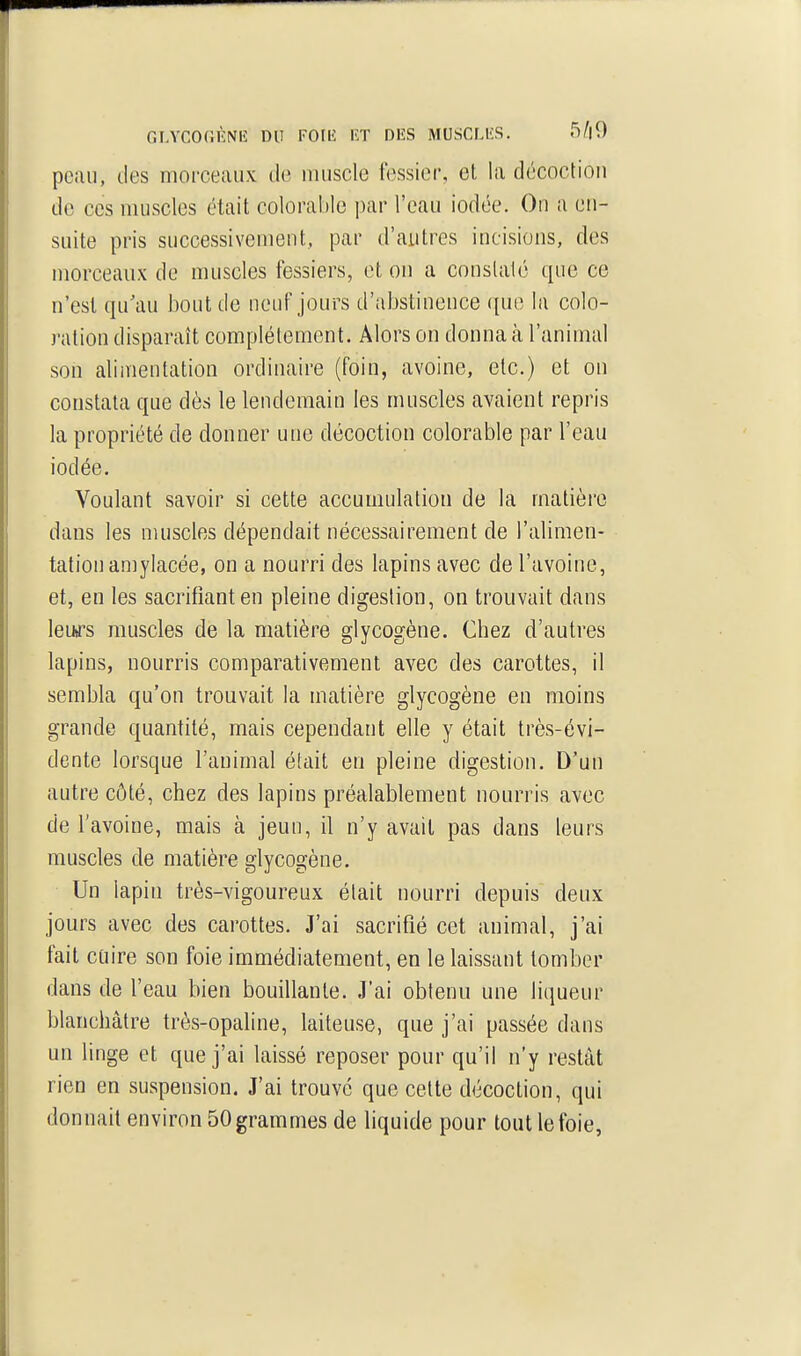 r.LYCOCÎIÎNIÎ DU \'0\E lîT DlîS MUSCLI'S. S^lO peau, des moi-ceaux de muscle fessier, et la décoction do CCS muscles était colorable par l'eau iodée. On a en- suite pris successivement, par d'autres incisions, des morceaux de muscles fessiers, et on a conslalé que ce n'est qu'au bout de neuf jours d'iibstinence que la colo- ration disparaît complètement. Alors on donna à l'animal son alimentation ordinaire (foin, avoine, etc.) et on constata que dès le lendemain les muscles avaient repris la propriété de donner une décoction colorable par l'eau iodée. Voulant savoir si cette accumulation de la matière dans les muscles dépendait nécessairement de l'alimen- tation amylacée, on a nourri des lapins avec de l'avoine, et, en les sacrifiant en pleine digestion, on trouvait dans leurs muscles de la matière glycogène. Chez d'autres lapins, nourris comparativement avec des carottes, il sembla qu'on trouvait la matière glycogène en moins grande quantité, mais cependant elle y était très-évi- dente lorsque l'animal était en pleine digestion. D'un autre côté, chez des lapins préalablement nourris avec de l'avoine, mais à jeun, il n'y avait pas dans leurs muscles de matière glycogène. Un lapin très-vigoureux était nourri depuis deux jours avec des carottes. J'ai sacrifié cet animal, j'ai fait cQire son foie immédiatement, en le laissant tomber dans de l'eau bien bouillante. J'ai obtenu une liqueur blanchâtre très-opaline, laiteuse, que j'ai passée dans un linge et que j'ai laissé reposer pour qu'il n'y restât rien en suspension. J'ai trouve que cette décoction, qui donnait environ 50 grammes de liquide pour tout le foie,