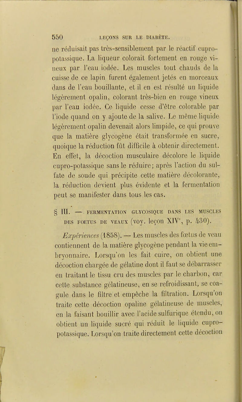 ne réduisait pas très-sensiblement par le réactif cupro- potassique. La liqueur colorait fortement en rouge vi- neux par l'eau iodée. Les muscles tout chauds de la cuisse de ce lapin furent également jetés en morceaux dans de l'eau bouillante, et il en est résulté un liquide légèrement opalin, colorant très-bien en rouge vineux par l'eau iodée. Ce liquide cesse d'être colorable par l'iode quand on y ajoute de la salive. Le même liquide légèrement opalin devenait alors limpide, ce qui prouve que la matière glycogène était transformée en sucre, quoique la réduction fût difficile à obtenir directement. En effet, la décoction musculaire décolore le liquide cupro-potassique sans le réduire; après l'action du sul- fate de soude qui précipite cette matière décolorante, la réduction devient plus évidente et la fermentation peut se manifester dans tous les cas. § IlL — FERMENTATION GLYCOSIQUE DANS LES MUSCLES DES FOETUS DE VEAUX (vOy. IcCOU XIV% p. Zl30). Expériences (1858). — Les muscles des fœtus de veau contiennent de la matière glycogène pendant la vie em- bryonnaire. Lorsqu'on les fait cuire, on obtient une décoction chargée de gélatine dont il faut se débarrasser en traitant le tissu cru des muscles par le charbon, car cette substance gélatineuse, en se refroidissant, se coa- gule dans le filtre et empêche la filtration. Lorsqu'on traite cette décoction opaline gélatineuse de muscles, en la faisant bouillir avec l'acide sulfurique étendu, on obtient un liquide sucré qui réduit le liquide cupro- potassique. Lorsqu'on traite directement cette décoction