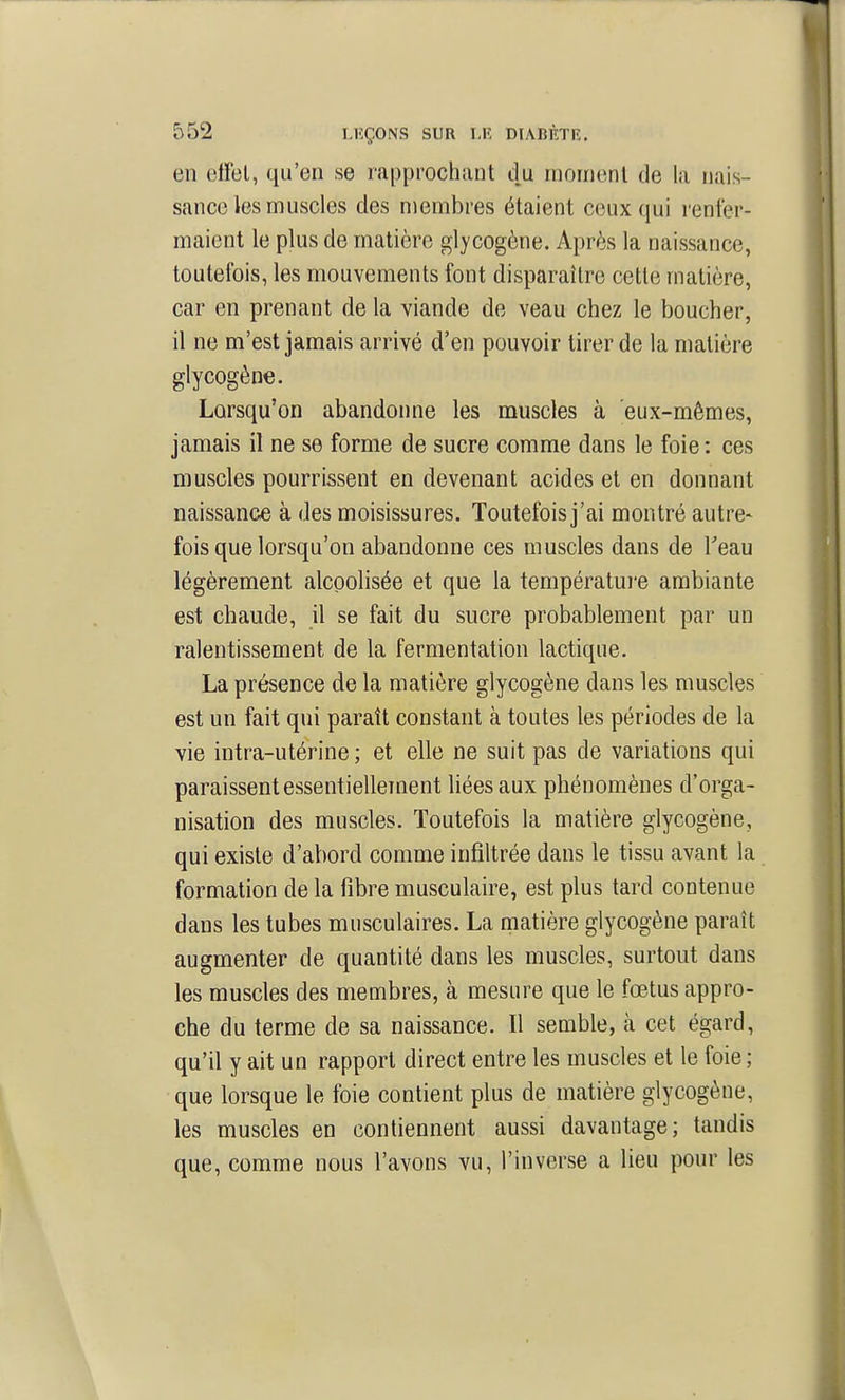 en eifel, qu'en se rapprochant du inonienl de la nais- sance les muscles des membres étaient ceux qui renfer- maient le plus de matière glycogène. Après la naissance, toutefois, les mouvements font disparaître cette matière, car en prenant de la viande de veau chez le boucher, il ne m'est jamais arrivé d'en pouvoir tirer de la matière glycogène. Lorsqu'on abandonne les muscles à eux-mêmes, jamais il ne se forme de sucre comme dans le foie: ces muscles pourrissent en devenant acides et en donnant naissance à des moisissures. Toutefois j'ai montré autre- fois que lorsqu'on abandonne ces muscles dans de Teau légèrement alcoolisée et que la températui-e ambiante est chaude, il se fait du sucre probablement par un ralentissement de la fermentation lactique. La présence de la matière glycogène dans les muscles est un fait qui paraît constant à toutes les périodes de la vie intra-utérine ; et elle ne suit pas de variations qui paraissent essentiellcTnent liées aux phénomènes d'orga- nisation des muscles. Toutefois la matière glycogène, qui existe d'abord comme infiltrée dans le tissu avant la formation de la fibre musculaire, est plus tard contenue dans les tubes musculaires. La matière glycogène paraît augmenter de quantité dans les muscles, surtout dans les muscles des membres, à mesure que le fœtus appro- che du terme de sa naissance. Il semble, à cet égard, qu'il y ait un rapport direct entre les muscles et le foie ; que lorsque le foie contient plus de matière glycogène, les muscles en contiennent aussi davantage; tandis que, comme nous l'avons vu, l'inverse a lieu pour les