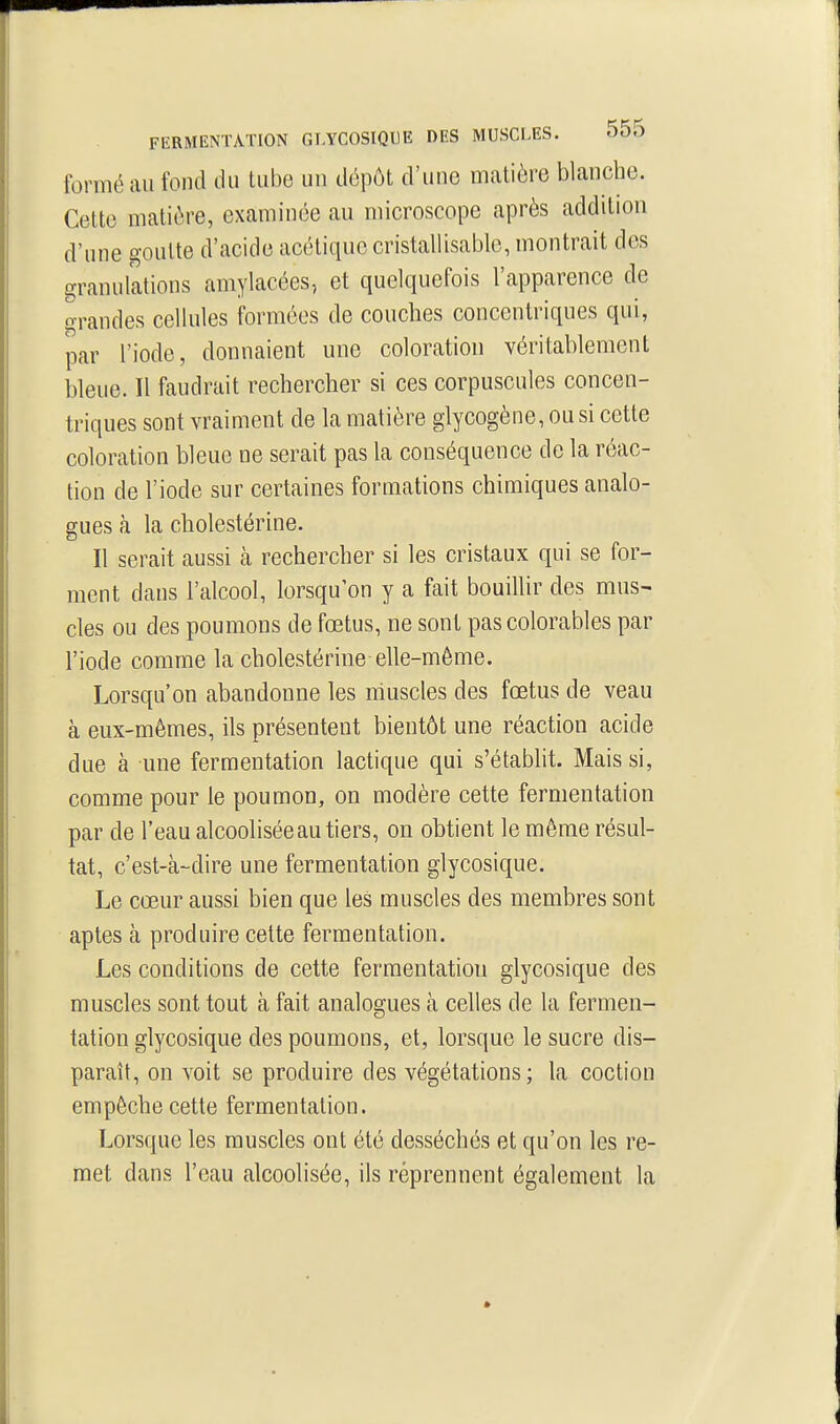 formé au fond du tube un dépôt d'une matière blanche. Cette matière, examinée au microscope après addition d'une goutte d'acide acétique cristallisable, montrait des granulations amylacées, et quelquefois l'apparence de o-randes cellules formées de couches concentriques qui, par l'iode, donnaient une coloration véritablement bleue. Il faudrait rechercher si ces corpuscules concen- triques sont vraiment de la matière glycogène, ou si cette coloration bleue ne serait pas la conséquence de la réac- tion de l'iode sur certaines formations chimiques analo- gues à la cholestérine. Il serait aussi cà rechercher si les cristaux qui se for- ment dans l'alcool, lorsqu'on y a fait bouillir des mus- cles ou des poumons de fœtus, ne sont pas colorables par l'iode comme la cholestérine elle-même. Lorsqu'on abandonne les muscles des fœtus de veau à eux-mêmes, ils présentent bientôt une réaction acide due à une fermentation lactique qui s'établit. Mais si, comme pour le poumon, on modère cette fermentation par de l'eau alcoolisée au tiers, on obtient le même résul- tat, c'est-à-dire une fermentation glycosique. Le cœur aussi bien que les muscles des membres sont aptes à produire cette fermentation. Les conditions de cette fermentation glycosique des muscles sont tout à fait analogues à celles de la fermen- tation glycosique des poumons, et, lorsque le sucre dis- paraît, on voit se produire des végétations; la coction empêche cette fermentation. Lorsque les muscles ont été desséchés et qu'on les re- met dans l'eau alcoolisée, ils réprennent également la