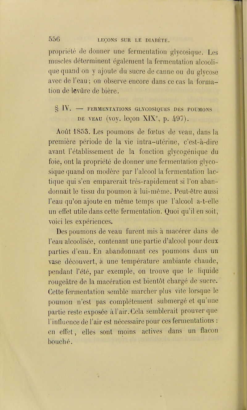 propriélo de donner une iermenlatioii glycosique. Les muscles détern^iinent également la fermentation alcooli- que quand on y ajoute du sucre de canne ou du glycose avec de l'eau ; on observe encore dans ce cas la forma- tion de levûre de bière. § IV. — FIÎRMKNTATIONS GLYCOSlQUlîS DIÎS POUMONS DE VEAU (voy. leçon XIX°, p. /|97). Août 1853. Les poumons de fœtus de veau, dans la première période de la vie intra-utérine, c'est-à-dire avant l'établissement de la fonction glycogénique du foie, ont la propriété de donner une fermentalion glyco- sique quand on modère par l'alcool la fermentation lac- tique qui s'en emparerait très-rapidement si l'on aban- donnait le tissu du poumon à lui-même. Peut-être aussi l'eau qu'on ajoute en même temps que l'alcool a-t-elle un effet utile dans celte fermentation. Quoi qu'il en soit, voici les expériences. Des poumons de veau furent mis à macérer dans de l'eau alcoolisée, contenant une partie d'alcool pour deux parties d'eau. En abandonnant ces poumons dans un vase découvert, à une température ambiante chaude, pendant l'été, par exemple, on trouve que le liquide rougeâtre de la macération est bientôt chargé de sucre. Cette fermentation semble marcher plus vite lorsque le poumon n'est pas complètement submergé et qu'une partie reste exposée à l'air. Cela semblerait prouver que l'influence de l'air est nécessaire pour ces fermentations : en effet, elles sont moins actives dans un flacon bouché.