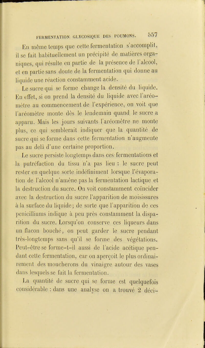 Eli môme temps que cette fermentation s'accomplit, il se fait habituellement un précipité de matières orga- niques, qui résulte en partie de la présence de l'alcool, et en partie sans doute de la fermentation qui donne au liquide une réaction constamment acide. Le sucre qui se forme change la densité du liquide. Eu effet, si on prend la densité du liquide avec l'aréo- mètre au commencement de l'expérience, on voit que l'aréomètre monte dès le lendemain quand le sucre a apparu. Mais les jours suivants l'aréomètre ne monte plus, ce qui semblerait indiquer que la quantité de sucre qui se forme dans cette fermentation n'augmente pas au delà d'une certaine proportion. Le sucre persiste longtemps dans ces-fermentations et la putréfaction du tissu n'a pas lieu : le sucre peut rester en quelque sorte indéfiniment lorsque l'évapora- tion de l'alcool n'amène pas la fermentation lactique et la destruction du sucre. On voit constamment coïncider avec la destruction du sucre l'apparition de moisissures à la surface du liquide; de sorte que l'apparition de ces pénicilliums indique à peu près constamment la dispa- rition du sucre. Lorsqu'on conserve ces hqueurs dans un flacon bouché, on peut garder le sucre pendant très-longtemps sans qu'il se forme des végétations. Peut-être se forme-l-il aussi de l'acide acétique pen- dant cette fermentation, car on aperçoit le plus ordinai- rement des moucherons du vinaigre autour des vases dans lesquels se fait la fermentation. La quantité de sucre qui se forme est quelquefois