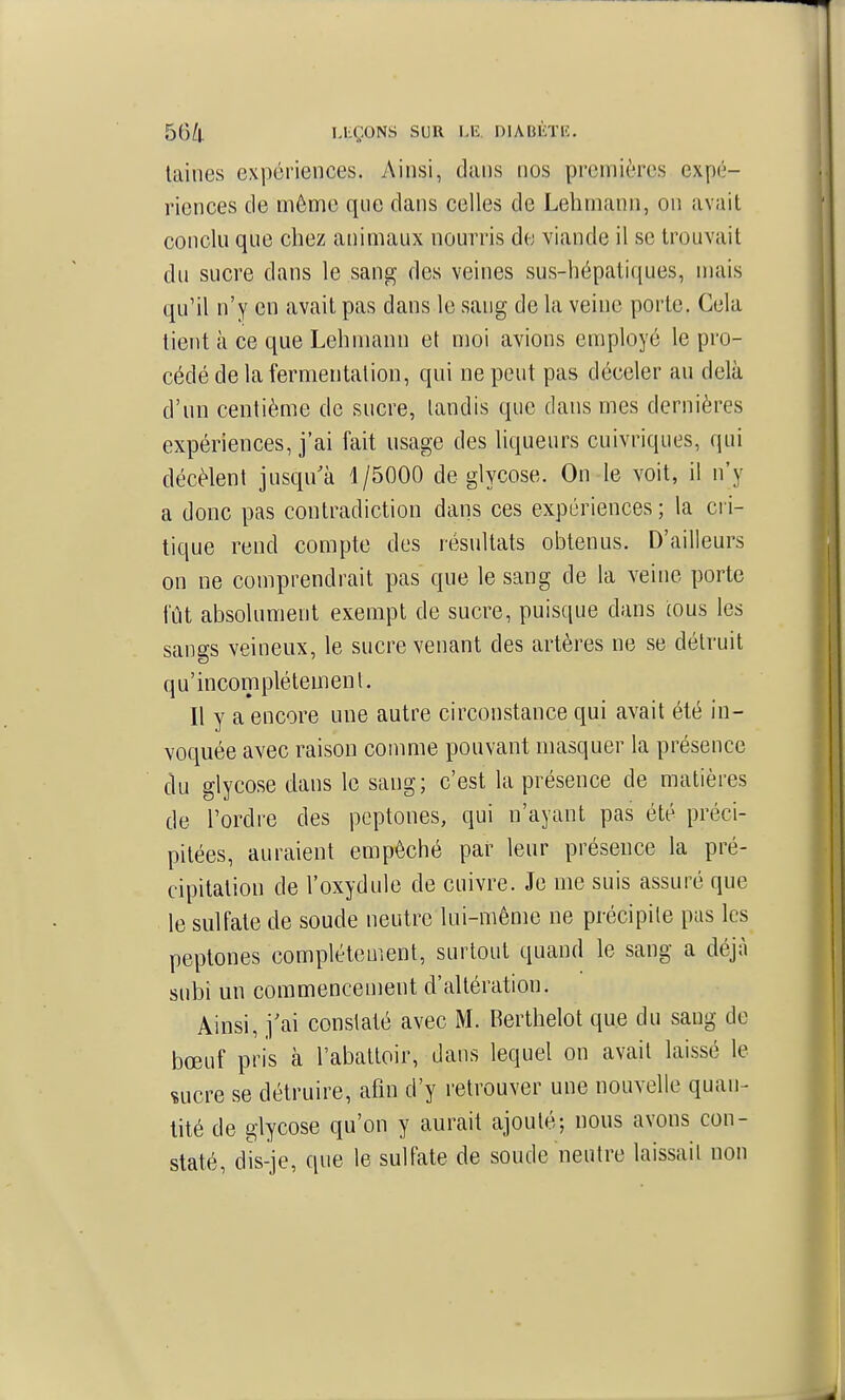 laines expériences. Ainsi, dans nos premières expé- riences de même que dans celles de Lehmann, on avait conclu que chez animaux nourris de viande il se trouvait du sucre dans le sang des veines sus-hépatiques, mais qu'il n'y en avait pas dans le sang de la veine porte. Gela tient à ce que Lehnumn et moi avions employé le pro- cédé de la fermentation, qui ne peut pas déceler au delà d'un centième de sucre, tandis que dans mes dernières expériences, j'ai fait usage des liqueurs cuivriqiies, qui décèlent jusqu'à 1/5000 de glycose. On le voit, il n'y a donc pas contradiction dans ces expériences; la cri- tique rend compte des résultats obtenus. D'ailleurs on ne comprendrait pas que le sang de la veine porte fût absolument exempt de sucre, puisque dans cous les sangs veineux, le sucre venant des artères ne se détruit qu'incomplétemenl. Il y a encore une autre circonstance qui avait été in- voquée avec raison comme pouvant masquer la présence du glycose dans le sang; c'est la présence de matières de l'ordre des pcptones, qui n'ayant pas été préci- pitées, auraient empêché par leur présence la pré- cipitation de l'oxydule de cuivre. Je me suis assuré que le sulfate de soude neutre lui-même ne précipite pas les peptones complètement, surtout quand le sang a déjà subi un commencement d'altération. Ainsi, j'ai constaté avec M. Berthelot que du sang de bœuf pris à l'abattoir, dans lequel on avait laissé le çucre se détruire, afin d'y retrouver une nouvelle quan- tité de glycose qu'on y aurait ajouté; nous avons con- staté, dWje, que le sulfate de soude neutre laissait non