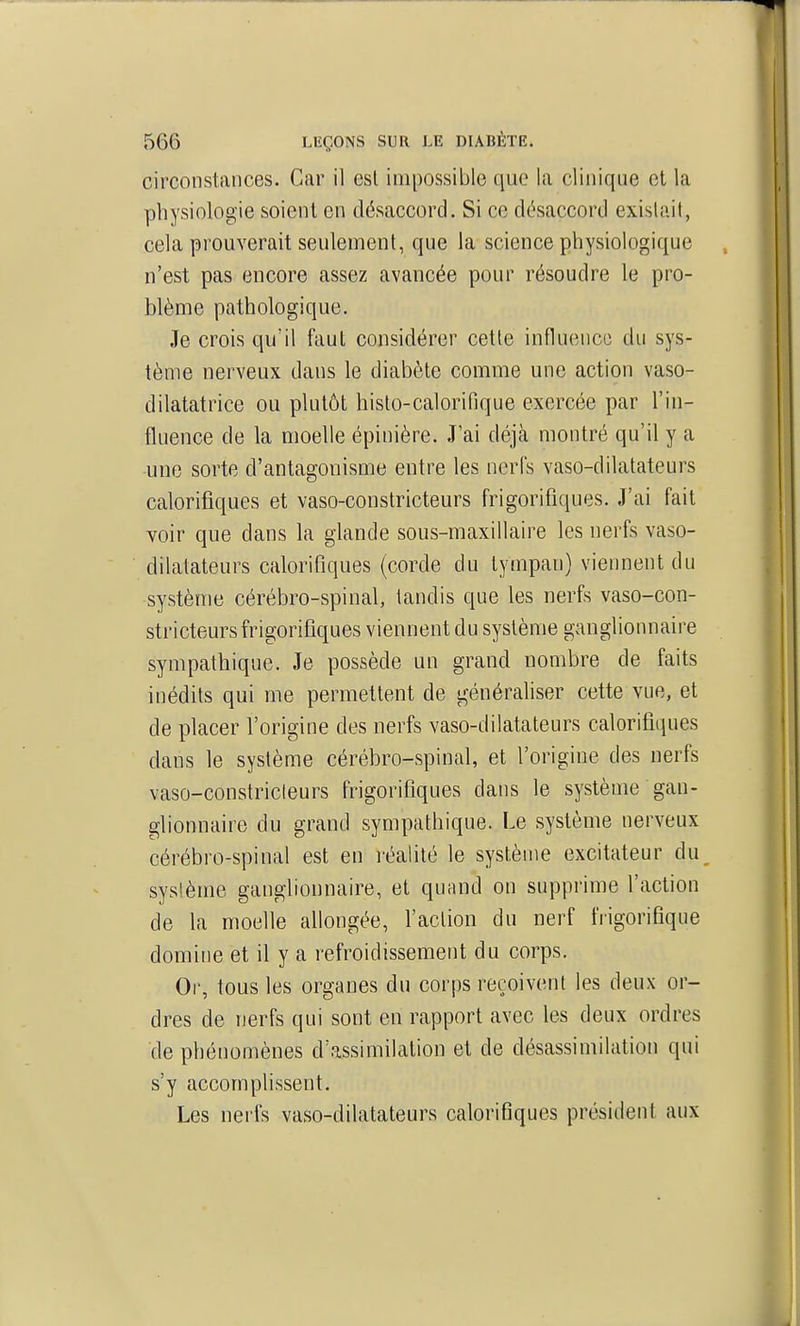 circonstances. Car il esl impossible que la clinique et la physiologie soient en désaccord. Si ce désaccord existait, cela prouverait seulement, que la science physiologique n'est pas encore assez avancée pour résoudre le pro- blème pathologique. Je crois qu'il faut considérer cette influonco du sys- tème nerveux dans le diabète comme une action vaso- dilatatrice ou plutôt histo-calorifique exercée par l'in- fluence de la moelle épinière. .T'ai déjà montré qu'il y a •une sorte d'antagonisme entre les nerfs vaso-dilatateurs calorifiques et vaso-constricteurs frigorifiques. J'ai fait voir que dans la glande sous-maxillaire les nerfs vaso- dilatateurs calorifiques (corde du tympan) viennent du système cérébro-spinal, tandis que les nerfs vaso-con- stricteurs frigorifiques viennent du système ganglionnaire sympathique. Je possède un grand nombre de faits inédits qui me permettent de générahser cette vue, et de placer l'origine des nerfs vaso-dilatateurs calorifiques dans le système cérébro-spinal, et l'origine des nerfs vaso-constricleurs frigorifiques dans le système gan- glionnaire du grand sympathique. Le système nerveux cérébro-spinal est en l'éalité le système excitateur du sysième ganglionnaire, et quand on supprime l'action de la moelle allongée, faction du nerf frigorifique domine et il y a refroidissement du corps. Or, tous les organes du corps reçoivent les deux or- dres de nerfs qui sont en rapport avec les deux ordres de phénomènes d'assimilation et de désassiniilation qui s'y accomplissent. Les nerfs vaso-dilatateurs calorifiques président aux