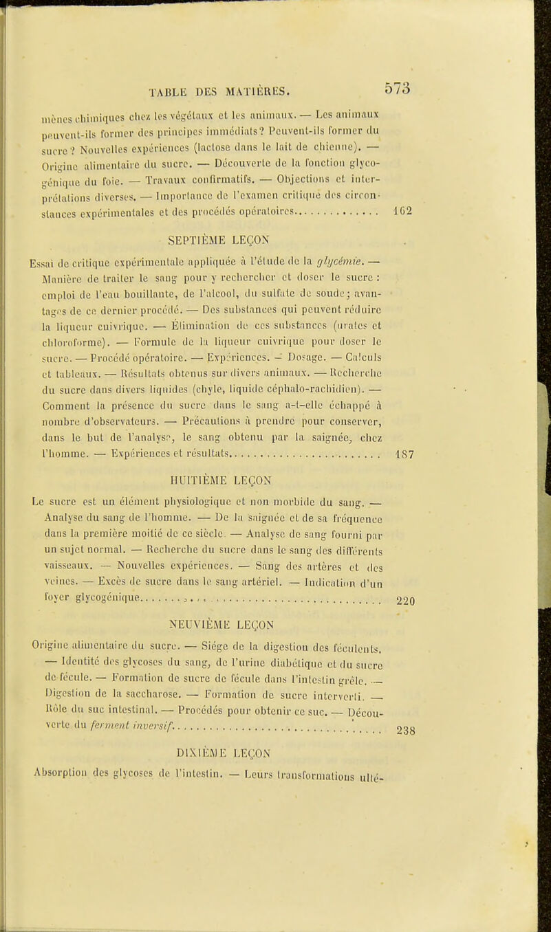 iiRMics diimiqucs chci! les voH:élaiix et les imiiiiiinx.— Les animaux pnuvciil-ils former des principes immédiats'? Peuveul-ils former du sucre? Nouvelles expériences (lactose dans le lait de chienne). — Origine alimentaire du sucre. — Découverte de la fonction s\)co- yéniqiie du foie. — Travaux confirmatifs. — 01),jecti()ns et intcr- prélalions diverses. — Importance de l'examen critique des circon- stances expérimentales et des procédés opératoires 1G2 SEPTIÈME LEÇON Essai de critique expérimentale appliquée à l'étude do la glycémie.— Manière de traiter le sang pour y reclicrclier et doser le sucre : cm[)loi de l'eau bouillante, de l'alcool, du sulfate de soude; avan- tagi's de ce dernier procédé. — Des substances qui peuvent réduire la liiiuctir cui\rique. — Élimination de ces substances (urafcs et cliiornforme). — Formule de la liqueur cuivrique pour doser le sucre. — Procédé opératoire. — Expériences. - Dosage. — Calculs et tableaux. — Résultats obtenus sur divei's animaux. — lU'clierclic du sucre dans divers liquides (chjie, liquide céphalo-racliidien). — Comment la présence du sucre dans le sang a-t-clle échappé à nombre d'observateurs. — Précautions à prendre pour conserver, dans le but de l'analys:^, le sang obtenu par la saigncC;, chez l'homme. — Expériences et résultats 187 HUITIÈME LEÇON Le sucre est un élément physiologique et non morbide du sang. — Analyse du sang de l'homme. — De la saignée et de sa fréquence dans la première moitié de ce siècle. — Analyse de sang fourni par un sujet normal. — Recherche du sucre dans le sang îles différents vaisseaux. — Nouvelles expériences. — Sang des artères et des veines. — Excès de sucre dans le sang artériel. ~ Indication d'un loyer glycogénique , , 220 NEUVIÈME LEÇON Origine alimentaire du sucre. — Siège de la digestion des féculents. — Identité des glycoses du sang, de l'urine diabétique et du sucre de fécule. — Formation de sucre de fécule dans l'intestin grêle. Digestion de la saccharose. — Formation de sucre interverti. Rôle du suc intestinal. — Procédés pour obtenir ce suc, — Décou- verte du ferment inversif. _ 233 DIXIÈME LEÇON Absorption des glycoses de l'intestin. — Leurs Irunsformations uKé-