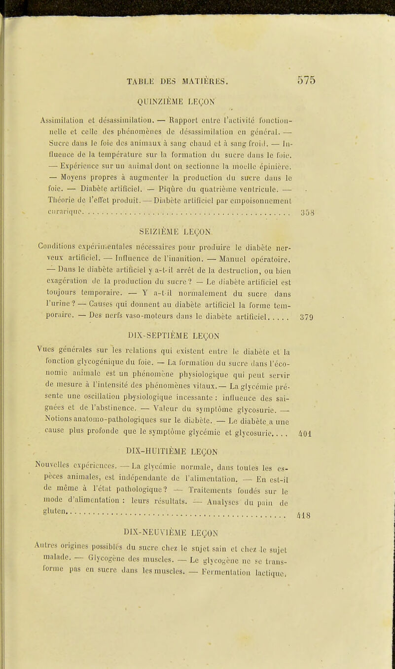 QUINZIEME LP.ÇON Assiiiiilatioii et désassiinilutioii. — Rapport entre l'activité l'oiietidii- iielle et celle des phénomènes de désassiniilalion en général. — Sucre dans le foie des animaux à sang; cliaud et à sany froid. — lii- lluence de la température sur la formation du sucre dans le l'oie. — Expérience sur un animal dont on sectionne la moelle épinièrc. — Moyens propres à augmenter la production du sucre dans le foie. — Diabète arlificiel. — Piqûre du quatrième ventricule. — Théorie de l'ellet produit. — Diabète artificiel par empoisonnement enrariqiio 35>j SEIZIÈME LEÇON Conditions c\pénir,enlalos nécessaires pour produire le diabète ner- veux artificiel. —■ Inllucnce de l'inanition. —Manuel opératoire. — Dans le diabète artificiel y a-t-il arrêt de la destruction, ou bien exagération de la production du sucre? — Le diabète artificiel est toujours temporaire. — Y a-t il normalement du sucre dans l'urine? — Causes qui donnent au diabète artificiel la forme tem- poraire. — Des nerfs vaso-moteurs dans le diabète artificiel 379 DiX-SEPTlÈME LEÇON Vues générales sur les relations qui existent entre le diabète et la l'onction glycogénique du l'oie. — La formation du sucre dans l'éco- nomie animale est un phénomène physiologique qui peut servir de mesure à l'intensité des phénomènes vitaux.— La glycémie pré- sente une oscillation ph-ysiologique incessante : inHuence des sai- gnées et de l'abstinence. — Valeur du symptôme glycosurie. — Notions anatomo-pathologiques sur le dijbète. — Le diabète a une cause plus profonde que le symptôme glycémie et glycosurie.... 401 DIX-HUITIÈME LEÇON Nouvelles expériences. — La glycémie normale, dans toutes les es- pèces animales, est indépendante de l'alimentation. — En csl-il de même à l'état pathologique? — Traitements fondés sur le mode d'alimentation : leurs résultats. — Analyses du pain de gluten. àl8 DIX-NEUVIÈME LEÇON Antres origines possibles du sucre chez, le snjet sain et cliez le sujet malade. — Glycogènc des muscles. — Le glycogènc ne se trans- forme pas en sucre dans les muscles. — Fermentation lacticiuo.