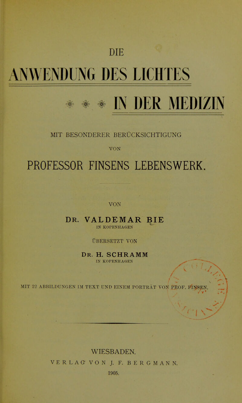 DIE ANWENDUNG DES LICHTES * * # IN DER MEDIZIN MIT BESONDERER BERÜCKSICHTIGUNG VON PROFESSOR FINSENS LEBENSWERK. VON DR. VALDEMAR BIE IN KOPENHAGEN ^ ÜBERSETZT VON Dr. H. schramm IN KOPENHAGEN ^ e \. MIT 22 ABBILDUNGEN IM TEXT UND EINEM PORTRÄT VON PROF. PIIJSEN. >■/ WIESBADEN. VERLAG- VON J. F. BERGMANN. 1905.