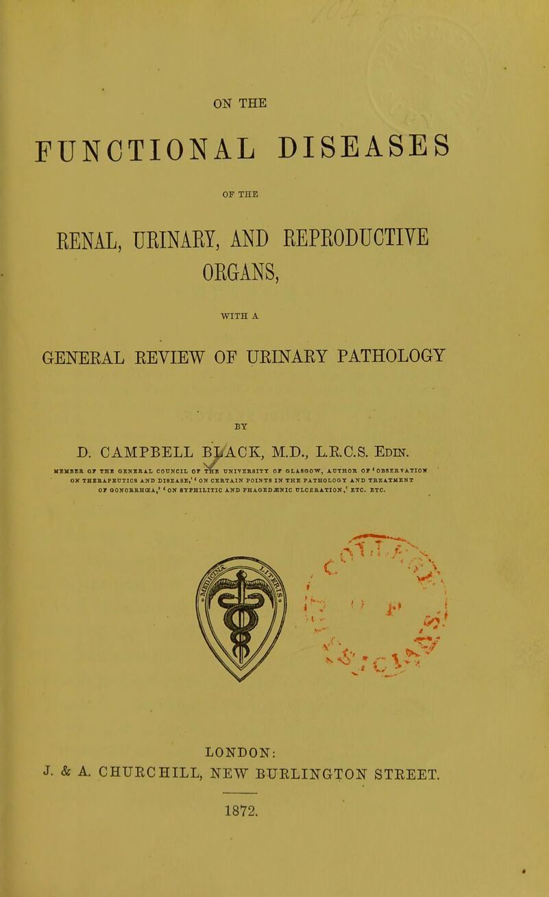 ON THE FUNCTIONAL DISEASES OF THE RENAL, URINARY, AND REPRODUCTIVE ORGANS, WITH A GENEKAL EEVIEW OF UEINAEY PATHOLOGY BY D. CAMPBELL BT^ACK, M.D., LRCS. Edin. MEVBEK or THI GEIJII11.L COUNCIL 01 TBI UNIVEBSITT OT GLASOOW, ADTHOR OP ' OBSEflVATIOK OK THZaAPZCTICS AND DISEASE,' ' ON CERTAIN POINTS IN THE PATHOLOGY AND TREATMENT OT OONOBRHCEA,' 'ON 8TPHILITIC AND PHAGEDENIC DLCERATION,' ETC. ETC. LONDON: J. & A. CHURCHILL, NEW BURLINGTON STREET. 1872.