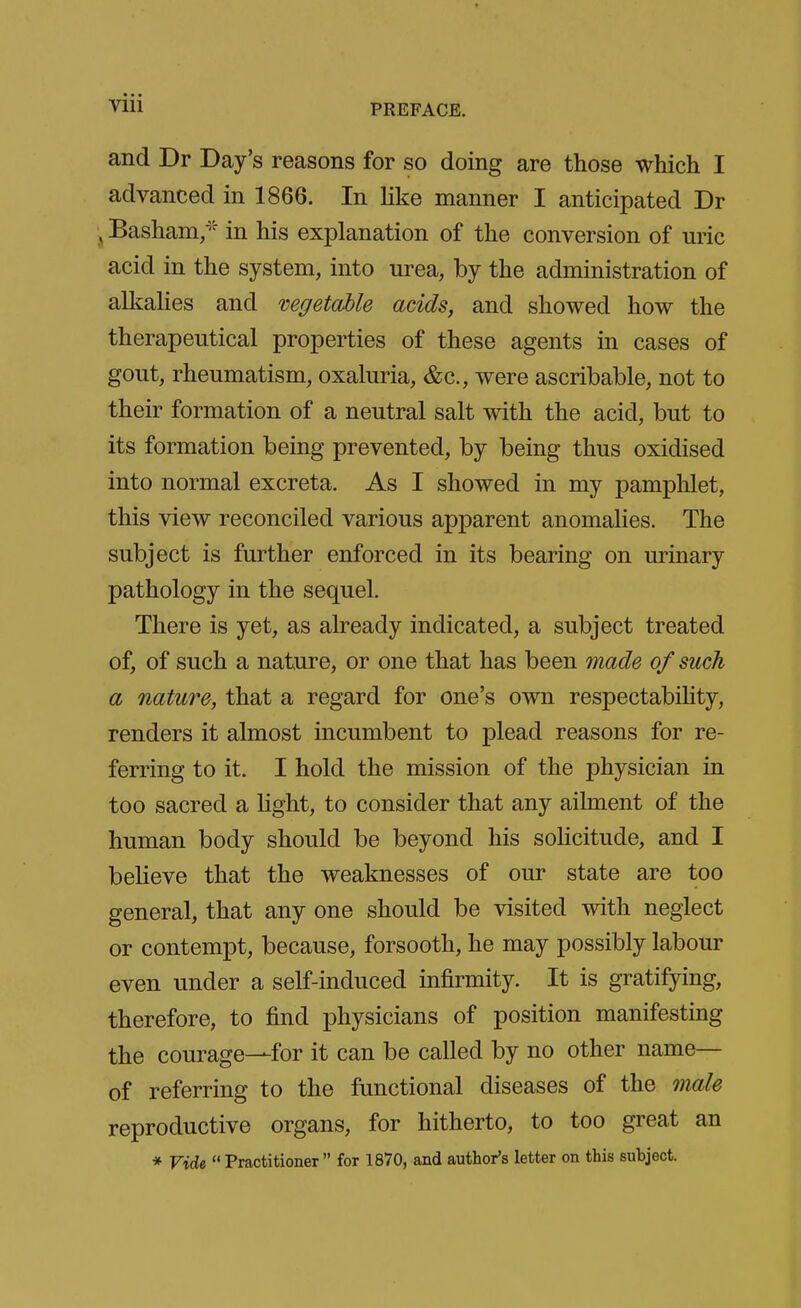 and Dr Day's reasons for so doing are those which I advanced in 1866. In like manner I anticipated Dr Basham/' in his explanation of the conversion of uric acid in the system, into urea, by the administration of alkalies and mgetable acids, and showed how the therapeutical properties of these agents in cases of gout, rheumatism, oxaluria, &c., were ascribable, not to their formation of a neutral salt with the acid, but to its formation being prevented, by being thus oxidised into normal excreta. As I showed in my pamphlet, this view reconciled various apparent anomahes. The subject is further enforced in its bearing on urinary pathology in the sequel. There is yet, as already indicated, a subject treated of, of such a nature, or one that has been made of such a nature, that a regard for one's own respectabihty, renders it almost incumbent to plead reasons for re- ferring to it. I hold the mission of the physician in too sacred a light, to consider that any ailment of the human body should be beyond his soHcitude, and I believe that the weaknesses of our state are too general, that any one should be visited with neglect or contempt, because, forsooth, he may possibly labour even under a self-induced infirmity. It is gratifying, therefore, to find physicians of position manifesting the courage—for it can be called by no other name— of referring to the functional diseases of the male reproductive organs, for hitherto, to too great an * Vide Practitioner for 1870, and author's letter on this subject.