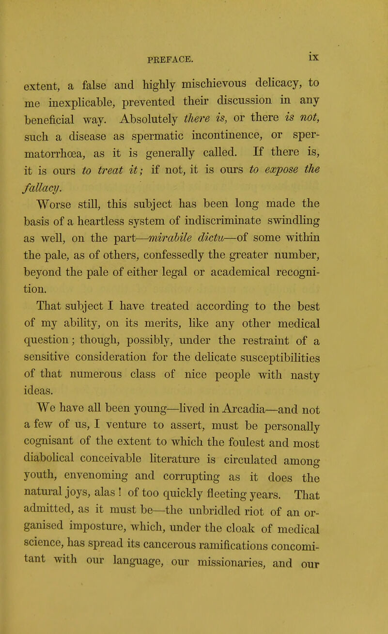 extent, a false and highly mischievous delicacy, to me inexplicable, prevented their discussion in any beneficial way. Absolutely there is, or there is not, such a disease as spermatic incontinence, or sper- matorrhoea, as it is generally called. If there is, it is ours to treat it; if not, it is ours to expose the fallacy. Worse still, this subject has been long made the basis of a heartless system of indiscriminate swindling as well, on the part—mirabile dictu—of some within the pale, as of others, confessedly the greater number, beyond the pale of either legal or academical recogni- tion. That subject I have treated according to the best of my ability, on its merits, like any other medical question; though, possibly, under the restraint of a sensitive consideration for the deHcate susceptibilities of that numerous class of nice people with nasty ideas. We have all been young—lived in Arcadia—and not a few of us, I venture to assert, must be personally cognisant of the extent to which the foulest and most diabohcal conceivable literature is circulated among youth, envenoming and corrupting as it does the natural joys, alas ! of too quickly jfleeting years. That admitted, as it must be—the unbridled riot of an or- ganised imposture, which, under the cloak of medical science, has spread its cancerous ramijacations concomi- tant with our language, our missionaries, and our