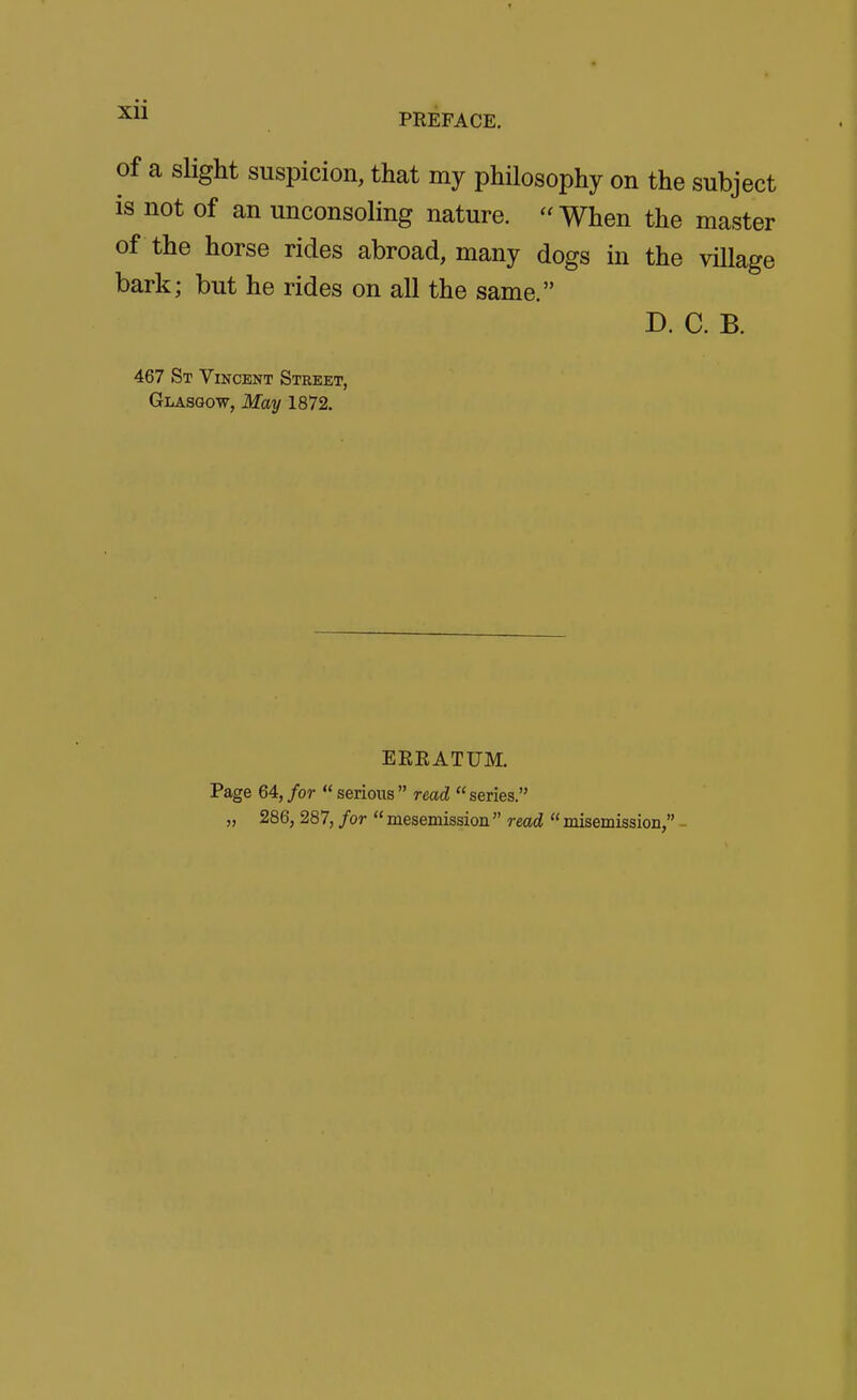 PREFACE. of a slight suspicion, that my philosophy on the subject is not of an unconsoling nature.  When the master of the horse rides abroad, many dogs in the village bark; but he rides on all the same. D. C. B. 467 St Vincent Street, Glasgow, May 1872. ERRATUM. Page 64, for serious read series. „ 286, 287, for  mesemission  read  misemission, -