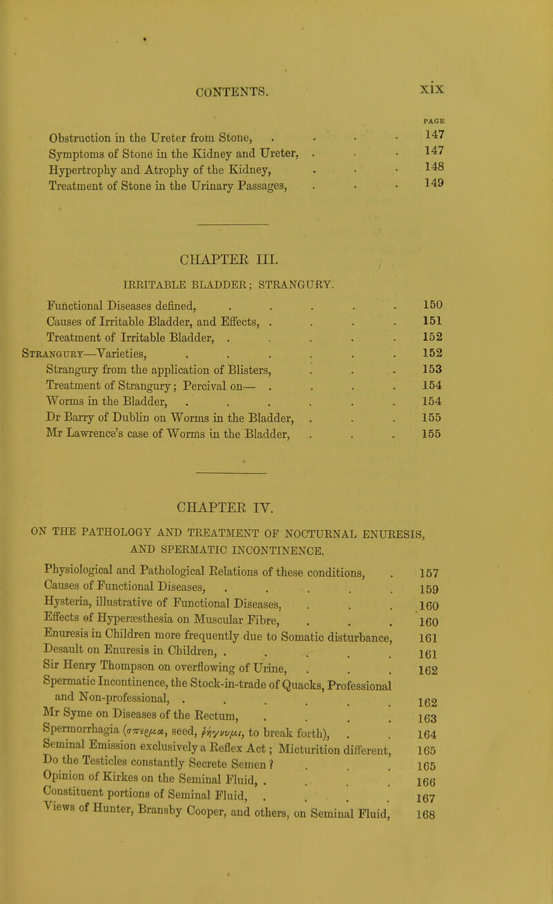 PAGE Obstruction in the Ureter from Stoue, . . . • 147 Symptoms of Stone in the Kidney and Ureter, . • 147 Hypertrophy and Atrophy of the Kidney, . • • 148 Treatment of Stone in the Urinary Passages, . • .149 CHAPTEE III. IRRITABLE BLADDER; STRANGURY. Functional Diseases defined, . . . . ,150 Causes of Irritable Bladder, and Effects, . . . .151 Treatment of Irritable Bladder, . . . . .152 Strangury—Varieties, ...... 152 Strangury from the application of Blisters, . . . 153 Treatment of Strangury; Percival on— . . . .154 Worms in the Bladder, . . . . . .154 Dr Barry of DubHn on Worms in the Bladder, . . .155 Mr Lawrence's case of Worms in the Bladder, . . . 155 CHAPTEE IV. ON THE PATHOLOGY AND TREATMENT OF NOCTURNAL ENURESIS, AND SPERMATIC INCONTINENCE. Physiological and Pathological Relations of these conditions, . 157 Causes of Functional Diseases, . , . . .159 Hysteria, illustrative of Functional Diseases, . . .160 Effects of Hyperajsthesia on Muscular Fibre, . . . 160 Enuresis in Children more frequently due to Somatic disturbance, 161 Desault on Enuresis in Children, . . . . .161 Sir Henry Thompson on overflowing of Urine, . . .162 Spermatic Incontmence, the Stock-in-trade of Quacks, Professional and Non-professional, ..... 162 Mr Syme on Diseases of the Rectum, . . . .163 Spermorrhagia (a^ree^M, seed, (5^y;/,y^,, to break forth), . . 164 Seminal Emission exclusively a Reflex Act; Micturition different, 165 Do the Testicles constantly Secrete Semen ? . . .165 Opinion of Kirkes on the Seminal Fluid, .... 166 Constituent portions of Seminal Fluid, . . . .167 Views of Hunter, Bransby Cooper, and others, on Seminal Fluid, 168