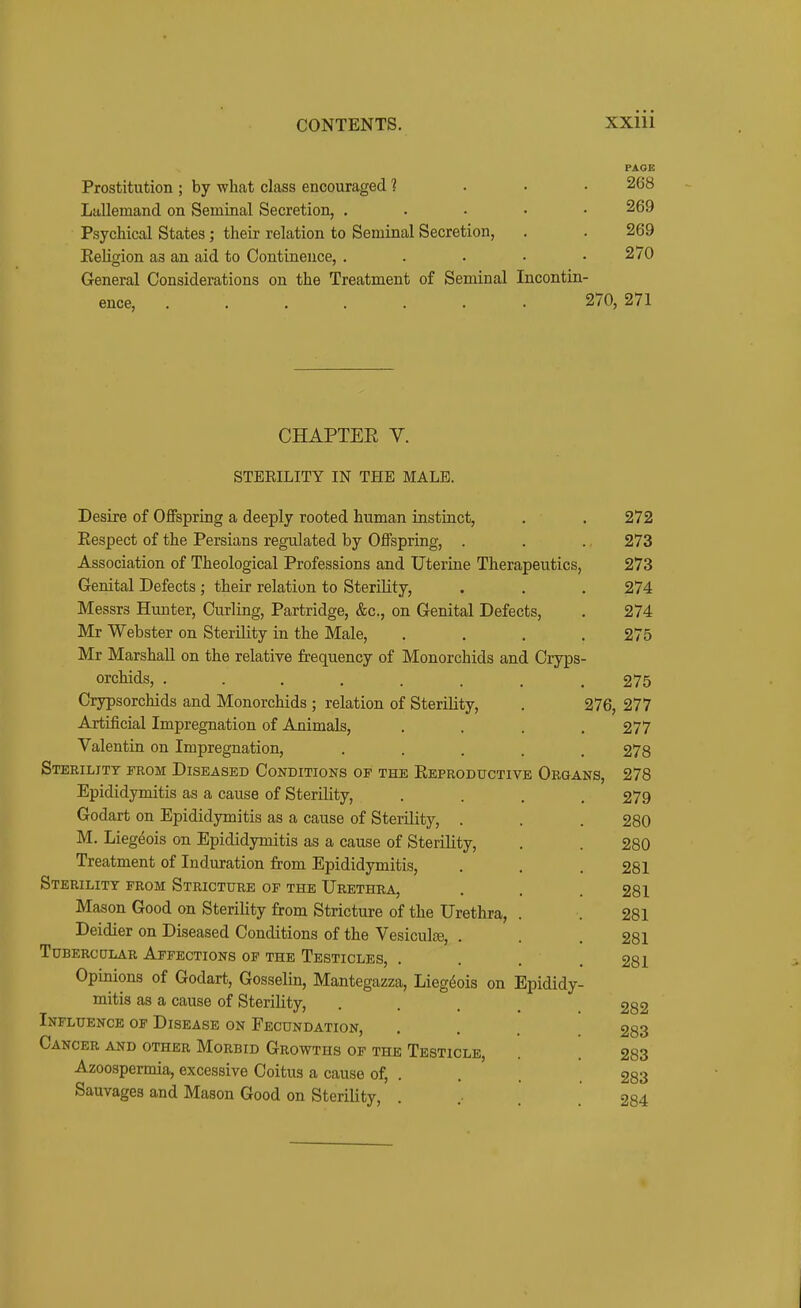 PAGE Prostitution ; by wheat class encouraged ? ... 268 Lallemand on Seminal Secretion, . . • • • 269 Psychical States; their relation to Seminal Secretion, . . 269 Eeligion as an aid to Continence, . . . • .270 General Considerations on the Treatment of Seminal Incontin- ence, 270, 271 CHAPTER V. STERILITY IN THE MALE. Desire of Offspring a deeply rooted human instinct, . . 272 Eespect of the Persians regulated by Offspring, . . . 273 Association of Theological Professions and Uterine Therapeutics, 273 Genital Defects; their relation to Sterility, . . . 274 Messrs Hunter, Curling, Partridge, &c., on Genital Defects, . 274 Mr Webster on Sterility in the Male, .... 275 Mr Marshall on the relative frequency of Monorchids and Cryps- orchids, ........ 275 Crypsorchids and Monorchids ; relation of Sterility, . 276, 277 Artificial Impregnation of Animals, .... 277 Valentin on Impregnation, ..... 278 Sterility from Diseased Conditions of the Reproductive Organs, 278 Epididymitis as a cause of Sterility, .... 279 Godart on Epididymitis as a cause of Sterility, . . . 280 M. Liegeois on Epididymitis as a cause of Sterility, . . 280 Treatment of Induration from Epididymitis, . . . 281 Sterility from Stricture of the Urethra, . . . 281 Mason Good on Sterility from Stricture of the Urethra, . . 281 Deidier on Diseased Conditions of the Vesiculse, . . .281 Tubercolar Affections of the Testicles, . . . .281 Opinions of Godart, Gosselin, Mantegazza, Liegeois on Epididy- mitis as a cause of Sterility, .... 282 Influence of Disease on Fecundation, . . 283 Cancer and other Morbid Growths of the Testicle, . . 283 Azoospermia, excessive Coitus a cause of, . . . 283 Sauvages and Mason Good on Sterility, .... 284