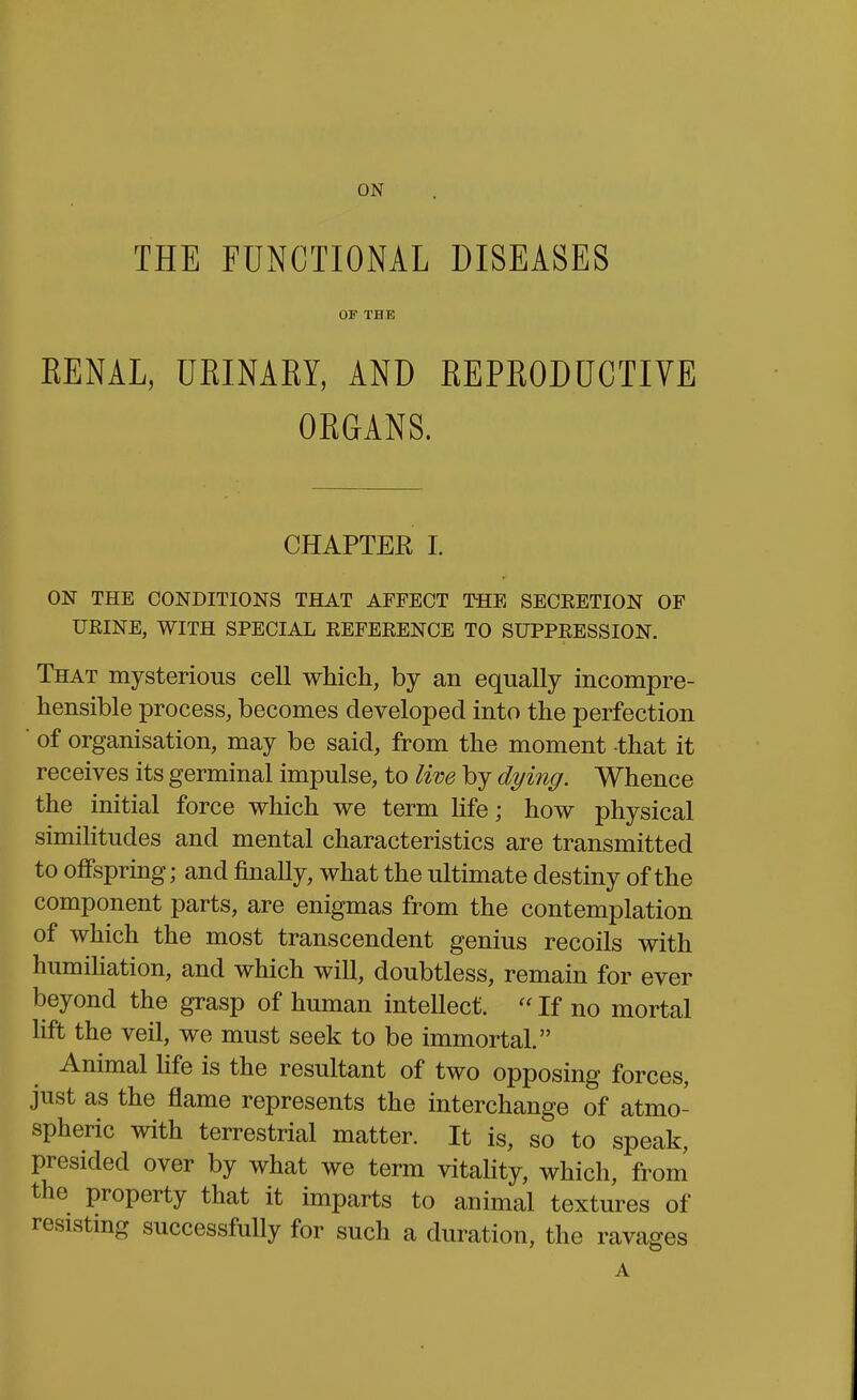 ON THE FUNCTIONAL DISEASES OF THE EENAL, URINARY, AND REPRODUCTIVE ORGANS. CHAPTER I. ON THE CONDITIONS THAT AFFECT THE SECRETION OF URINE, WITH SPECIAL REFERENCE TO SUPPRESSION. That mysterious cell which, by an equally incompre- hensible process, becomes developed into the perfection ■ of organisation, may be said, from the moment that it receives its germinal impulse, to live by dying. Whence the initial force which we term hfe; how physical simihtudes and mental characteristics are transmitted to offspring; and finally, what the ultimate destiny of the component parts, are enigmas from the contemplation of which the most transcendent genius recoils with humihation, and which will, doubtless, remain for ever beyond the grasp of human intellect.  If no mortal lift the veil, we must seek to be immortal. Animal life is the resultant of two opposing forces, just as the flame represents the interchange of atmo- spheric with terrestrial matter. It is, so to speak, presided over by what we term vitaHty, which, from the property that it imparts to animal textures of resisting successfully for such a duration, the ravages A