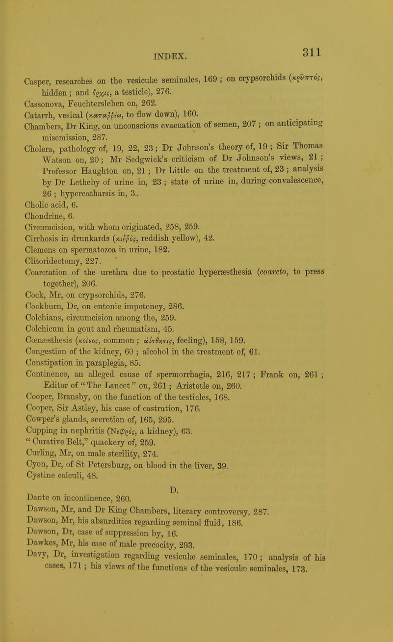 Casper, researches on the vesiculiB seminales, 169 ; on crypsorchids {x.^vxt6s, hidden ; and o^x'?> ^ testicle), 276. Cassonova, Feuchtersleben on, 262. Catarrh, vesical (KUTctppiu, to flow down), 160. Chambers, Dr King, on unconscious evacuation of semen, 207 ; on anticipating misemission, 287. Cholera, pathology of, 19, 22, 23; Dr Johnson's theory of, 19 ; Sir Thomas Watson on, 20; Mr Sedgwick's criticism of Dr Johnson's views, 21 ; Professor Haughton on, 21; Dr Little on the treatment of, 23 ; analysis by Dr Letheby of urine in, 23 ; state of urine in, during convalescence, 26 ; hypercatharsis in, 3.. Cholic acid, 6. Chondrine, 6. Circumcision, with whom originated, 258, 259. Cirrhosis in drunkards {x.ipp6s, reddish yellow), 42. Clemens on spermatozoa in urine, 182. Clitoridectomy, 227. Coarctation of the urethra due to prostatic hyperaesthesia {coarcto, to press together), 206. Cock, Mr, on crypsorchids, 276. Cockbum, Dr, on entonic inipotency, 286. Colchians, circumcision among the, 259. Colchicum in gout and rheumatism, 45. Ccensesthesis {x.oiuos, common; diaSmi?, feeling), 158, 159. Congestion of the kidney, 60 ; alcohol in the treatment of, 61. Constipation in paraplegia, 85. Continence, an alleged cause of spermorrhagia, 216, 217; Frank on, 261 ; Editor of  The Lancet on, 261 ; Aristotle on, 260. Cooper, Bransby, on the function of the testicles, 168. Cooper, Sir Astley, his case of castration, 176. Cowper's glands, secretion of, 165, 295. Cupping in nephritis (N£(p^of, a kidney), 63.  Curative Belt, quackery of, 259. Curling, Mr, on male sterility, 274. Cyon, Dr, of St Petersburg, on blood in the liver, 39. Cystine calculi, 48. D. Dante on incontinence, 260. Dawson, Mr, and Dr King Chambers, literary controversy, 287. Dawson, Mr, his absurdities regarding seminal fiuid, 186. Dawson, Dr, case of suppression by, 16. Dawkes, Mr, his case of male precocity, 293. Davy, Dr, investigation regarding vesiculse seminales, 170; analysis of his cases, 171; his views of the functions of the vesiculas seminales, 173.