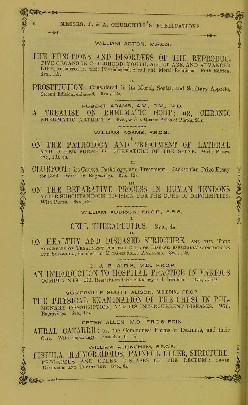 : ^ ^ 6 MESSRS. J. & A. Churchill's publications. WILLIAM ACTON, M.R.C.S. THE FUNCTIONS AND DISORDERS OF THE REPRODUC TIVE ORGANS IN CHILDHOOD, YOUTH, ADULT AGE, AND ADVANCED LIFE, considered in their Physiological, Social, and Moral Relations. Fifth Edition. 8vo., 12s. II. PROSTITUTION: Considered in its Moral, Social, and Sanitary Aspects, Second Edition, enlarged. 8vo., 12s. ROBERT ADAMS, A.M., CM., M.D. A TREATISE ON RHEUMATIC GOUT; OR, CHRONIC RHEUMATIC ARTHRITIS. 8vo., with a Quarto Atlas of Plates, 21s. WILLIAM ADAMS, F.R.C.S. ON THE PATHOLOGY ANDTREATMENT OF LATERAL AND OTHER FORMS OF CURVATURE OF THE SPINE. With Plates. 8vo., 10s. 6a!. n. ^ CLUBFOOT : its Causes, Pathology, and Treatment. Jacksonian Prize Essay 0 for 1864. With 100 Engravings. 8vo,, 12s. III. ON THE REPARATIVE PROCESS IN HUMAN TENDONS AFTER SUBCUTANEOUS DIVISION FOR THE CURE OF DEFORMITIES. With Plates. 8vo., 6s. WILLIAM ADDISON, F.R:C.P., F. R.S. I. CELL THERAPEUTICS. 8vo., 4^. II. ON HEALTHY AND DISEASED STRUCTURE, and the True Principles of Treatment for the Cure of Disease, especially Consumption AND Scrofula, founded on Microscopical Analysis. 8vo., 12s. C. 0. B. ALOIS, M.D., F.R.C.P. AN INTRODUCTION TO HOSPITAL PRACTICE IN YARIOUS COMPLAINTS; with Remarks on their Pathology and Treatment. 8vo., 5s. 6d. SOMERVILLE SCOTT ALISON, M.D.EDIN., F.R.C.P. THE PHYSICAL EXAMINATION OF THE CHEST IN PUL- MONARY CONSUMPTION, AND ITS INTERCURRENT DISEASES. With Engravings. 8vo., 12s. PETER ALLEN, M.D. F.R.C.S. EDIN. AURAL CATAKRH; or, the Commonest Forms of Deafness, and their Ciire. With Engrarings. Post Hvc, 6s. 6a!. WILLIAM ALLINGHAM, F.R.C.S. FISTULA, HiEMORRIlOlDS, PAINFUL ULCER, STRICTUEE, PROLAPSUS AND OTHER DISEASES OF THE RECTUM : thbir Diagnosis and Treatment. 8vo., 6s. 3^-^