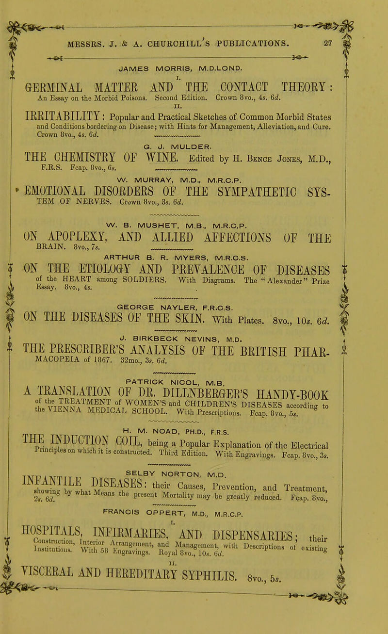 — 3«^-r^ ^ MESSRS. J. & A. Churchill's publications. 27 —©^ — y^— JAMES MORRIS, M.D.LOND. GERMINAL MATTER ANDTEE CONTACT THEORY: An Essay on the Morbid Poisons. Second Edition. Crown 8vo., 4s. 6d. II. IREITABILITY: Popular and Practical Sketches of Common Morbid States and Conditions bordering on Disease; with Hints for Management, Alleviation, and Cure. Crown 8vo., 4s. 6d. G. J. MULDER. THE CHEMISTRY OE WINE. Edited by H. Bence Jones, M.D., F.R.S. Fcap. Ovo., 6s. W. MURRAY, M.D., M.R.C.P. EMOTIONAL DISORDERS OF THE SYMPATHETIC SYS- TEM OF NERVES. Crown 8vo., 3s. 6d. W. B. MUSHET, M.B.. M.R.C.P. ON APOPLEXY, AND ALLIED AFEECTIONS OE THE BRAIN. 8vo., 7s. ARTHUR B. R. MYERS, M.R.C.S. ■ ON THE ETIOLOGY AND PPEYALENCE OF DISEASES of the HEART among SOLDIERS. With Diagrams. The Alexander Prize Essay. 8vo., 4s. GEORGE NAYLER, F.R.C.S. ^ ON THE DISEASES OF THE SKIN. With Plates. Svo., lo.. 6d. f J. BIRKBECK NEVINS, M.D. THE PEESCEIBER'S ANALYSIS OF THE BRITISH PHAR- MACOPEIA of 1867. 32mo., 3s. 6d. PATRICK NICOL, M.B ^ '^V'EI'^'^™ DILLNBERGER'S HANDY-BOOK of the TREATMENT of WOMEN'S and CHILDREN'S DISEASES accordinff to the VIENNA MEDICAL SCHOOL. With Prescriptions. FcaMvo. S. ^ M. NOAD, PH.D., F.R.S. IHE INDUCTION COIL, being a Popular Explanation of the Electrical Pnncples on which It 13 constructed. Third Edition. With Engravings. Fcap. 8vo., 3s. SELBY NORTON, M.D INFANTILE DISEASES: their Causes, Prevention, and Treatment Bhow^g by what Means the P-ent^Mtym^y be greatly deduced. Fcap To.', FRANCIS OPPERT, M.D., M.R.C.P. ^^•S^PP; INFIEMAKIEs/'aNI) dispensaries; their VISCERAL AMD HEREDITARY SYPHILIS. Svo, 6..