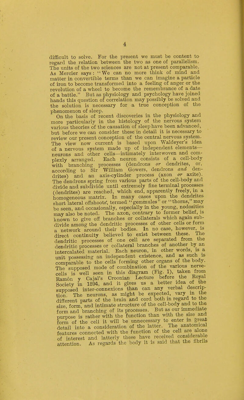 difficult to solve. For the present we must be content to regard the relation between the two as one of parallelism. The units of the two sciences are not at present comparable. As Mercier says: We can no more think of mind and matter in convertible terms than we can imagine a particle of iron to become transformed into a feeling of anger or the revolution of a wheel to become the remembrance of a date of a battle. But as physiology and psychology have joined hands this question of correlation may possibly be solved and the solution is necessary for a true conception of the phenomenon of sleep. On the basis of recent discoveries in the physiology and more particularly in the histology of the nervous system various theories of the causation of sleep have been advanced, but before we can consider these in detail it is necessary to review our present conception of the central nervous system. The view now current is based upon Waldeyer's idea of a nervous system made up of independent elements— neurons and other cells—intimately interwoven and com- plexly arranged. Each neuron consists of a cell-body with branching processes (dendrons or dendrites, or, according to Sir WiUiam Gowers, dendrons and den- drites) and an axis-cylinder process (axon or axite). The dendrons spring from various parts of the cell-body and divide and subdivide until extremely fine terminal processes (dendrites) are reached, which end, apparently freely, in a homogeneous matrix. In many cases upon the dendrites short lateral ofEshootS, termed gemmules or thorns, may be seen, and occasionally, especially in the young, nodosities may also be noted. The axon, contrary to former belief, is known to give ofi branches or collaterals which agam sub- divide among the dendritic processes of other cells or form a network around their bodies. In no case, however, is direct continuity believed to exist between these. The dendritic processes of one cell are separated from the dendritic processes or collateral branches of another by an intercalated material. Bach neuron, in other words, is a unit possessing an independent existence, and as such is comparable to the cells forming other organs of the body. The supposed mode of combination of the various nerve- cells is well seen in this diagram (Fig. 1), taken from Eam6n y Cajal's Oroonian Lecture before the Koyal Society in 1894, and it gives us a better idea of the supposed inter-connexions than can any verbal descrip- tion The neurons, as might be expected, vary in the different parts of the brain and cord both in regard to the size form, and intimate structure of the cell-body and to the form and branching of its processes. But as our immediate purpose is rather with the function than with the size and form of the cell it will be unnecessary to enter in greaS detail into a consideration of the latter. The anatomical features connected with the function of the cell are alone of interest and latterly these have received ffsf arable attention. As regards the body it is said that the fibrils