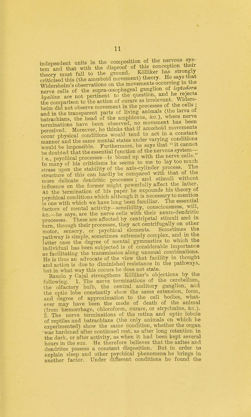 independent units in the composition of t^^e nervous sys- tem and that with the disproof of this conception their h?or? must fall to the ground. KoHiker has strongly criticised this (the amoeboid movement) theory. He says that Ssheim's observations on the movements occurring in the Jerve cells of the supra-CBSophageal S^^S^'^^J^f ^J'^ hyalina are not pertinent to the Q'^^stion and he rejects the comparison to the action of curare as 'relevant Widers- heim did not observe movement in the processes of the cells and in the transparent parts of living animals (the larva of batrachians, the head of the amphioxus, &c.), where nerve terminations have been observed, no movement bas been perceived. Moreover, he thinks that if amoeboid movements occur physical conditions would tend to act in a constant manner and the same mental states under varying conditions would be impossible. Furthermore, he says that it cannot be doubted that the essential function of the nervous system— i e„ psychical processes—is bound up with the nerve cells Tn many of his criticisms he seems to me to lay too much stress upon the stability of the axis-cylinder process. Ihe structure of this can hardly be compared with that ot tne more delicate dendritic processes; and stimuli without influence on the former might powerfully affect the latter. At the termination of his paper he expounds his theory ot psvchical conditions which although it is necessary to mention is one with which we have long been familiar. The essential factors of mental activity—sensibility, consciousness, wiU, &c —he says, are the nerve cells with their neuro-dendritic processes. These are affected by centripetal stimuli and m turn through their processes, they act centrifugally on other motor, sensory, or psychical elements. Sometimes the pathway is simple, sometimes extremely complex, and in the latter case the degree of mental gymnastics to which the individual has been subjected is of considerable importance as facilitating the transmission along unusual combinations. He is thus an advocate of the view that facility in thought and action is due to diminished resistance in the pathways, but in what way this occurs he does not state. Eam6n y Cajal strengthens KoUiker's objections by the following. 1. The nerve terminations of the cerebellum, the olfactory bulb, the central auditory ganglion, and the optic lobe constantly show the same extension, form, and degree of approximation to the cell bodies, what- ever may have been the mode of death of the animal (from haemorrhage, chloroform, curare, or strychnine, &c.). 2. The nerve terminations of the retina and optic lobule of reptiles and batrachians (the only animals on which he experimented) show the same condition, whether the organ was hardened after continued rest, as after long retention in the dark, or after activity, as when it had been kept several hours in the sun. He therefore believes that the axites and dendrites possess a constant disposition. But in order to explain sleep and other psychical phenomena he brings in another factor. Under different conditions he found the