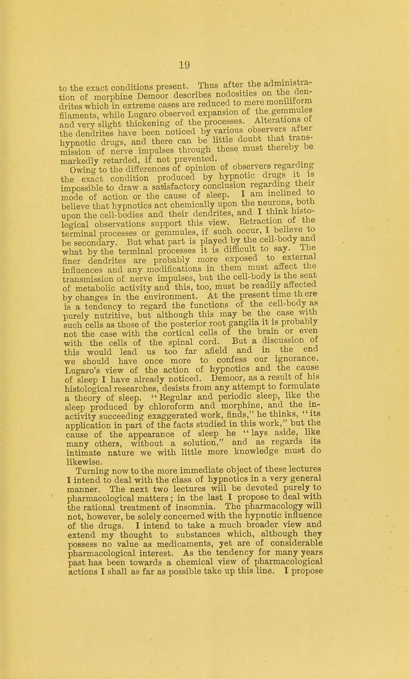 to the exact conditions present. Thus after the administra- tion of morphine Demoor describes nodosities on t^e den drites which in extreme cases are reduced to mere momM°^^ filaments, while Lugaro observed expansion of tl^f^emmules and very slight thickening of the processes. Alterations ot the dendrites have been noticed by various observers after hypnotic drugs, and there can be little doubt that trans- mission of nirve impulses through these must thereby be mai-kedly retarded, if not prevented. Owing to the differences of opinion of observers regarding the exact condition produced by hypnotic drugs it is impossible to draw a satisfactory conclusion regarding their mode of action or the cause of sleep. I am inclined to believe that hypnotics act chemically upon the neurons botn upon the cell-bodies and their dendrites, and I think histo- logical observations support this view. Ketraction ot tne terminal processes or gemmules, if such occur, I believe to be secondary. But what part is played by the cell-body and what by the terminal processes it is diflBcult to say. ine finer dendrites are probably more exposed to external influences and any modifications in them must affect tlie transmission of nerve impulses, but the cell-body is the seat of metabolic activity and this, too, must be readily affected by changes in the environment. At the present time there is a tendency to regard the functions of the cell-body as purely nutritive, but although this may be the case with such cells as those of the posterior root gangha it is probably not the case with the cortical ceUs of the bram or even with the cells of the spinal cord. But a discussion ot this would lead us too far afield and in the end we should have once more to confess our ignorance. Lugaro's view of the action of hypnotics and the cause of sleep I have already noticed. Demoor, as a result of his histological researches, desists from any attempt to formulate a theory of sleep. Regular and periodic sleep, like the sleep produced by chloroform and morphine, and the in- activity succeeding exaggerated work, finds, he thinks, its application in part of the facts studied in this work, but the cause of the appearance of sleep he lays aside, like many others, without a solution, and as regards its intimate nature we with little more knowledge must d& likewise. Turning now to the more immediate object of these lectures I intend to deal with the class of hypnotics in a very general manner. The next two lectures will be devoted purely to pharmacological matters ; in the last I propose to deal with the rational treatment of insomnia. The pharmacology will not, however, be solely concerned with the hypnotic influence of the drugs. I intend to take a much broader view and extend my thought to substances which, although they possess no value as medicaments, yet are of considerable pharmacological interest. As the tendency for many years past has been towards a chemical view of pharmacological actions I shall as far as possible take up this line. I propose