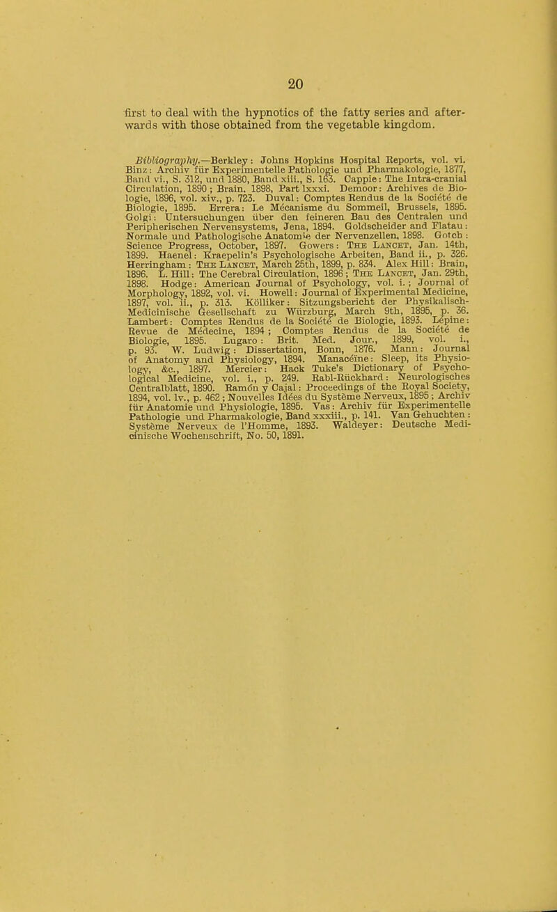 ■first to deal with the hypnotics of the fatty series and after- wards with those obtained from the vegetable kingdom. Bibliography.—Berkley: Johns Hopkins Hospital Reports, vol. vi. Binz: ArcUiv fiir Bxperimentelle Pathologie unci Pharmakologie, 1877, Band vi., S. 312, und 1880, Band xiii., S. 163. Oappie: The Intra-cranial Circulation, 1890 ; Brain. 1898, Part Ixxxi. Demoor: Archives de Bio- logic, 1896, vol. xiv., p. 723. Duval: Comptes Bendus de la Sooiete de Biologic, 1895. Brrera: Le Meeanisme du Sommeil, Brussels, 1895. Golgi: Uutersuchungen iibcr den fcineren Bau dcs Centralen und Peripherischen Nervensystcms, Jena, 1894. Goldschcider and Flatau: Normale und Pathologischc Anatomic dcr Ncrvcnzellen, 1898. Gntch : Science Progress, October, 1897. Gowers: The Lancet, Jan. 14th, 1899. Haenel: Kracpclin's Psychologische Arbeiten, Band ii., p. 326. Herringham : The Lancet, March 25th, 1899, p. 834. Alex Hill: Brain, 1896. L. Hill: The Cerebral Circulation, 1896 ; The Lancet, Jan. 29tb, 1898. Hodge: American Journal of Psychology, vol. i. ; Journal of Morphology, 1892, vol. vi. Howell: Journal of Experimental Medicine, 1897, vol. ii., p. 313. Kolliker: Sitzungsbericht der Physlkalisch- Medieinische Gesellschaft zu Wiirzbure, March 9th, 1895, p. 36. Lambert: Comptes Rendus de la Societe de Biologic, 1893. Lepine: Revue de Medecine, 1894 ; Comptes Bendus de la Societe de Biologic, 1895. Lugaro : Brit. Med. Jour., 1899, vol. i., p. 937 W. Ludwig : Dissertation, Bonn, 1876. Mann: Journal of Anatomy and Physiology, 1894. Manaceine: Sleep, its Physio- logy, &c., 1897. Mercier: Hack Tuke's Dictionary of Psycho- logical Medicine, vol. i., p. 249. Babl-Riickhard: Neurologisches Centralblatt, 1890. Bamdn y Cajal: Proceedings of the Royal Society, 1894, vol. Iv., p. 462; Nouvelles Id^es du SystSme Nerveux, 1895; Archiv fiir Anatomic und Physiologic, 1895. Vas: Archiv fiir Bxperimentelle Pathologie und Pharmakologie, Band xxxiii., p. 141. Van Gehuchten : Syst6me Nerveux de I'Homme, 1893. Waldeyer: Deutsche Medi- cinisehe Wocheuschrift, No. 50,1891.