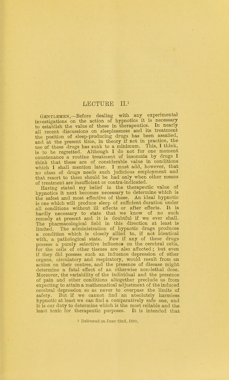 LECTURE lU Gentlemen,—Before dealing with any experimental investigations on the action of hypnotics it is necessary to establish the value of these in therapeutics. In nearly all recent discussions on sleeplessness and its treatment the position of sleep-producing drugs has been assailed, and at the present time, in theory if not in practice, the use of these drugs has sunk to a minimum. This, I think, is to be regretted. Although I do not for one moment countenance a routine treatment of insomnia by drugs I think that these are of considerable value in conditions which I shall mention later. I must add, however, that no class of drugs needs such judicious employment and that resort to them should be had only when other means of treatment are insufiScient or contra-indicated. Having stated my belief in the therapeutic value of hypnotics it next becomes necessary to determine which is the safest and most effective of these. An ideal hypnotic is one which will produce sleep of sufficient duration under all conditions without ill effects or after effects. It is hardly necessary to state that we know of no such remedy at present and it is doubtful if we ever shall. The pharmacological field in this direction at least is limited. The administration of hypnotic drugs produces a condition which is closely allied to, if not identical with, a pathological state. Few if any of these drugs possess a purely selective influence on the cerebral cells, for the cells of other tissues are also affected; but even if they did possess such an influence depression of other organs, circulatory and respiratory, would result from an action on their centres, and the presence of disease might determine a fatal effect o£ an otherwise non-lethal dose. Moreover, the variability of the individual and the presence of pain and other conditions altogether preclude us from expecting to attain a mathematical adjustment of the induced cerebral depression so as never to overpass the limits of safety. But if we cannot find an absolutely harmless hypnotic at least we can find a comparatively safe one, and it is our duty to determine which is the most reliable and the least toxic for therapeutic purposes. It is intended that 1 Delivered on June 22ad, 1899.