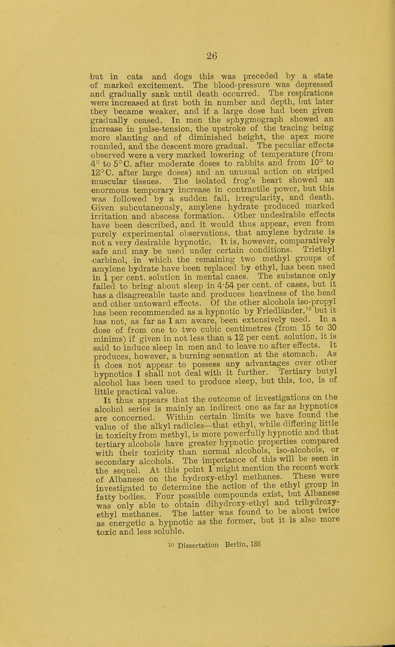 but in cats and dogs this was preceded by a state of marked excitement. The blood-pressure was depressed and gradually sank until death occurred. The respirations were increased at first both in number and depth, but later they became weaker, and if a large dose had been given gradually ceased. In men the sphygmograph showed an increase in pulse-tension, the upstroke of the tracing being more slanting and of diminished height, the apex more rounded, and the descent more gradual. The peculiar effects observed were a very marked lowering of temperature (from 4° to 5°C. after moderate doses to rabbits and from 10° to 12° C. after large doses) and an unusual action on striped muscular tissues. The isolated frog's heart showed an enormous temporary increase in contractile power, but this was followed by a sudden fall, irregularity, and death. Given subcutaneously, amylene hydrate produced marked irritation and abscess formation. Other undesirable efEects have been described, and it would thus appear, even from purely experimental observations, that amylene hydrate is not a very desirable hypnotic. It is, however, comparatively safe and may be used under certain conditions. Triethyl carbinol, in which the remaining two methyl groups of amylene hydrate have been replaced by ethyl, has been used in 1 per cent, solution in mental cases. The substance only failed to bring about sleep in 4-54 per cent, of cases, but it has a disagreeable taste and produces heaviness of the head and other untoward efEects. Of the other alcohols iso-propyl has been recommended as a hypnotic by Friedlander,^ but it has not, as far as I am aware, been extensively used. In a dose of from one to two cubic centimetres (from 15 to 30 minims) if given in not less than a 12 per cent, solution, it is said to induce sleep in men and to leave no after effects. It produces, however, a burning sensation at the stomach. As it does not appear to possess any advantages over other hypnotics I shall not deal with it further. Tertiary butyl alcohol has been used to produce sleep, but this, too, is of little practical value. It thus appears that the outcome of investigations on the alcohol series is mainly an icdkect one as far as hypnotics axe concerned. Within certain Umits we have found the value of the alkyl radicles—that ethyl, while difEering httle in toxicity from methyl, is more powerfully hypnotic and that tertiary alcohols have greater hypnotic properties compared with their toxicity than normal alcohols, iso-alcohols, or secondary alcohols. The importance of this will be seen in the sequel. At this point I might mention the recent work of Albanese on the hydroxy-ethyl methanes. These were investigated to determine the action of the ethyl group in fatty bodies. Four possible compounds exist, but Albanese was only able to obtain dihydroxy-ethyl and trihydroxy- ethyl methanes. The latter was found to be about twice as energetic a hypnotic as the former, but it is also more toxic and less soluble. 10 Dissertation Berlin, 188