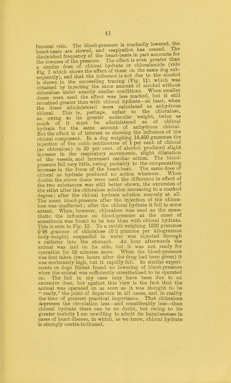 femoral vein. The blood-pressure is markedly lowered, the heart-beats are slowed, and respiration has ceased, ibe diminished frequency of the heart-beats in part accounts for the lowness of the pressure. The efiEect is even greater than a similar dose of chloral hydrate or chloralamide (vide Fie 7 which shows the efEect of these on the same dog sub- sequently), and that the influence is not due to the a.lcohol is shown in the succeeding tracing (Fig. ll) which was obtained by injecting the same amount of alcohol without chloralose under exactly similar conditions. When smaller doses were used the efEect was less marked, but it still remained greater than with chloral hydrate—at least, when the doses administered were calculated as anhydrous chloral. This is, perhaps, unfair to the chloralose, as, owing to its greater molecular weight, twice as much of it must be administered as of chloral hydrate for the same amount of anhydrous chloral. But the efiEect is of interest as showing the influence of the chloral component. In a dog weighing 14,400 grammes the injection of five cubic centimetres of 1 per cent, of chloral (as chloralose) in 20 per cent, of alcohol produced slight increase in the respiratory movements, slight dilatation of the vessels, and increased cardiac action. The blood- Bressure fell very little, owing probably to the compensating increase in the force of the heart-beat. The same dose of chloral as hydrate produced no action whatever. When double the above doses were used the difEerence in efEect of the two substances was still better shown, the excursion of the stilet after the chloralose solution increasing to a marked degree; after the chloral hydrate solution scarcely at all. The mean blood-pressure after the injection of the chlora- lose was unaflEected ; after the chloral hydrate it fell to some extent. When, however, chloralose was used as the anses- thetic the influence on blood-pressure at the onset of anjesthesia was found to be less than with chloral hydrate. This is seen in Fig. 12. To a rabbit weighing 1820 grammes 0-96 gramme of chloralose (0-5 gramme per kilogramme body-weight) suspended in water was injected through a catheter into the stomach. An hour afterwards the animal was laid on its side, but it was not ready for operation for 50 minutes more. When the blood-pressure was first taken (two hours after the drug had been given) it was moderately high, but it rapidly fell. In similar experi- ments on dogs Eichet found no lowering of blood-pressure when the animal was sufficiently an^sthetised to be operated on. The fall in my case may have been due to an excessive dose, but against this view is the fact that the animal was operated on as soon as it was thought to be  ready, the point of departure in all cases, and in reality the time of greatest practical importance. That chloralose depresses the circulation less—and considerably less—than chloral hydrate there can be no doubt, but owing to its greater toxicity I am unwilling to admit its harmlessnees in cases of heart disease, in which, as we know, chloral hydrate is strongly contra-indicated.